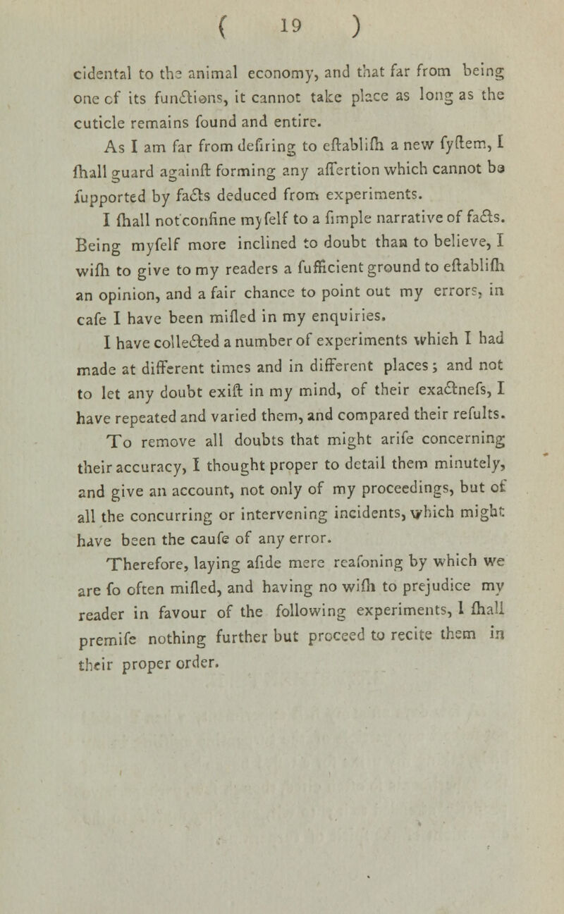 cidental to th? animal economy, and that far from being one cf its functions, it cannot take place as long as the cuticle remains found and entire. As I am far from defiring to eftablifh a new fyflem, I fhall o-uard againft forming any affertion which cannot ba Supported by fa&s deduced from experiments. I fhall not confine mjfelf to a fimple narrative of fails. Being myfelf more inclined to doubt than to believe, I wifh to give to my readers a fufficient ground to eftablifh an opinion, and a fair chance to point out my errors, in cafe I have been milled in my enquiries. I have collected a number of experiments which I had made at different times and in different places; and not to let any doubt exift in my mind, of their exactnefs, I have repeated and varied them, and compared their refults. To remove all doubts that might arife concerning their accuracy, I thought proper to detail them minutely, and give an account, not only of my proceedings, but of all the concurring or intervening incidents, vhich might have been the caufe of any error. Therefore, laying afide mere rcafoning by which we are fo often milled, and having no wifh to prejudice my reader in favour of the following experiments, 1 fhall premife nothing further but proceed to recite them in their proper order.