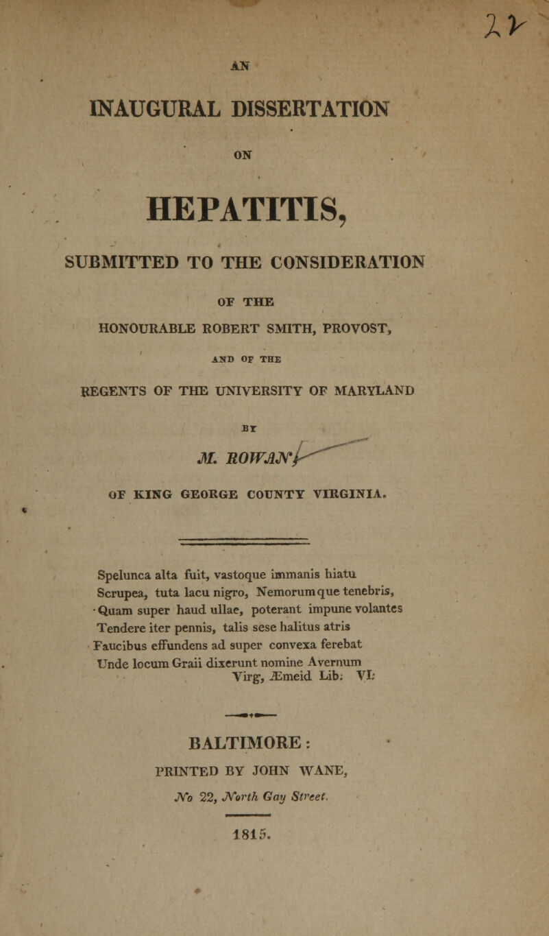 XV AN INAUGURAL DISSERTATION ON HEPATITIS, SUBMITTED TO THE CONSIDERATION OF THE HONOURABLE ROBERT SMITH, PROVOST, AND OF THE REGENTS OF THE UNIVERSITY OF MARYLAND BT M. UOWANl OF KING GEORGE COUNTY VIRGINIA. Spelunca alta fuit, vastoque immanis hiatu Scrupea, tuta lacu nigro, Nemorumque tenebris, ■ Quam super haud ullae, poterant impune volantes Tendere iter pennis, talis sese halitus atris Faucibus efFundens ad super convexa ferebat Unde locum Graii dixerunt nomine Avernum Virg, JEmeid Lib; VI: BALTIMORE: PRINTED BY JOHN WANE, No 22, North Gay Street. 1815.