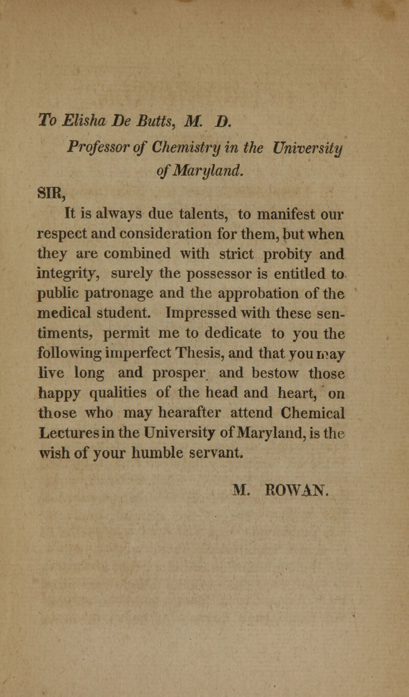 To Elisha Be Butts, M. D. Professor of Chemistry in the University of Maryland. SIR, It is always due talents, to manifest our respect and consideration for them, but when they are combined with strict probity and integrity, surely the possessor is entitled to public patronage and the approbation of the medical student. Impressed with these sen- timents? permit me to dedicate to you the following imperfect Thesis, and that you may live long and prosper and bestow those happy qualities of the head and heart, on those who may hearafter attend Chemical Lectures in the University of Maryland, is the wish of your humble servant. M. ROWAN.