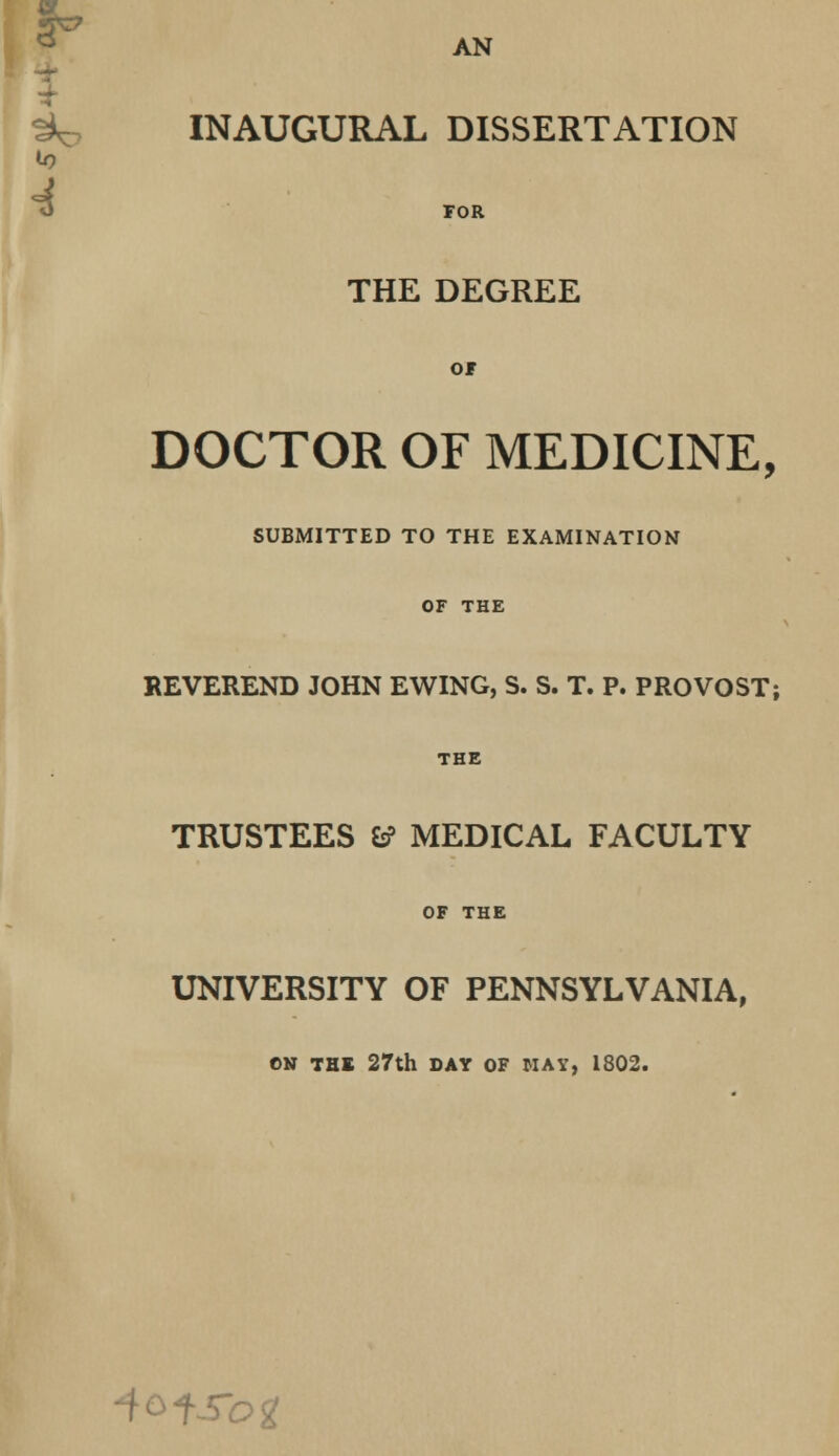 AN t*o INAUGURAL DISSERTATION «0 4 FOR THE DEGREE OF DOCTOR OF MEDICINE, SUBMITTED TO THE EXAMINATION OF THE REVEREND JOHN EWING, S. S. T. P. PROVOST; THE TRUSTEES 6? MEDICAL FACULTY OF THE UNIVERSITY OF PENNSYLVANIA, ON THE 27th DAY OF MAY, 1802. ■iofSog