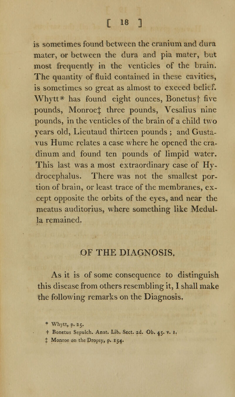 is sometimes found between the cranium and dura mater, or between the dura and pia mater, but most frequently in the ventieles of the brain. The quantity of fluid contained in these cavities, is sometimes so great as almost to exceed belief. Whytt* has found eight ounces, Bonetusf five pounds, MonroeJ three pounds, Vesalius nine pounds, in the ventieles of the brain of a child two years old, Lieutaud thirteen pounds ; and Gusta- vus Hume relates a case where he opened the cra- dinum and found ten pounds of limpid water. This last was a most extraordinary case of Hy- drocephalus. There was not the smallest por- tion of brain, or least trace of the membranes, ex- cept opposite the orbits of the eyes, and near the meatus auditorius, where something like Medul- la remained. OF THE DIAGNOSIS. As it is of some consequence to distinguish this disease from others resembling it, I shall make the following remarks on the Diagnosis. * Whytt, p. 25. + Bonetus Sepulch. Anat. Lib. Sect. 2d. Ob. 45. v. 1. * Monroe on the Dropsy, p. 154.