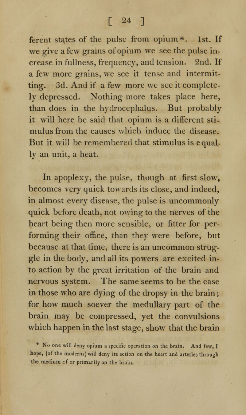 ferent states of the pulse from opium*. 1st. If we give a few grains of opium we see the pulse in- crease in fullness, frequency, and tension. 2nd. If a few more grains, we see it tense and intermit- ting. 3d. And if a few more we see it complete- ly depressed. Nothing more takes place here, than does in the hydrocephalus. But probably it will here be said that opium is a different sti- mulus from the causes which induce the disease. But it will be remembered that stimulus is equal- ly an unit, a heat. In apoplexy, the pulse, though at first slow, becomes very quick towards its close, and indeed, in almost every disease, the pulse is uncommonly quick before death, not owing to the nerves of the heart being then more sensible, or fitter for per- forming their office, than they were before, but because at that time, there is an uncommon strug- gle in the body, and all its powers are excited in- to action by the great irritation of the brain and nervous system. The same seems to be the case in those who are dying of the dropsy in the brain; for how much soever the medullary part of the brain may be compressed, yet the convulsions which happen in the last stage, show that the brain * No one will deny opium a specific operation on the brain. And few, I hope, (of the moderns) will deny its action on the heart and arteries through the medium of or primarily on the brain.