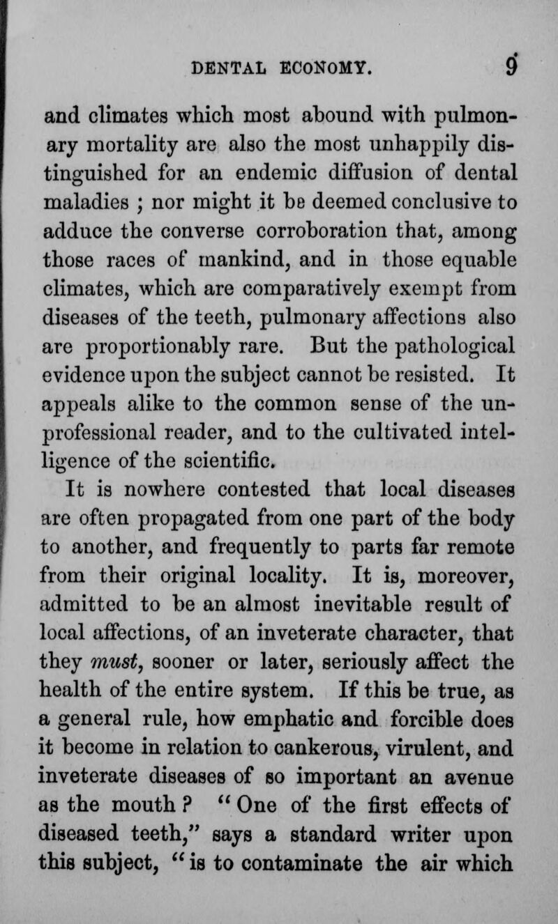 and climates which most abound with pulmon- ary mortality are also the most unhappily dis- tinguished for an endemic diffusion of dental maladies ; nor might it be deemed conclusive to adduce the converse corroboration that, among those races of mankind, and in those equable climates, which are comparatively exempt from diseases of the teeth, pulmonary affections also are proportionably rare. But the pathological evidence upon the subject cannot be resisted. It appeals alike to the common sense of the un- professional reader, and to the cultivated intel- ligence of the scientific. It is nowhere contested that local diseases are often propagated from one part of the body to another, and frequently to parts far remote from their original locality. It is, moreover, admitted to be an almost inevitable result of local affections, of an inveterate character, that they must, sooner or later, seriously affect the health of the entire system. If this be true, as a general rule, how emphatic and forcible does it become in relation to cankerous, virulent, and inveterate diseases of so important an avenue as the mouth ?  One of the first effects of diseased teeth, says a standard writer upon this subject,  is to contaminate the air which