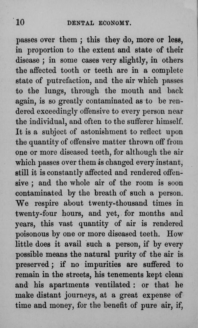 passes over them ; this they do, more or less, in proportion to the extent and state of their disease ; in some cases very slightly, in others the affected tooth or teeth are in a complete state of putrefaction, and the air which passes to the lungs, through the mouth and back again, is so greatly contaminated as to be ren- dered exceedingly offensive to every person near the individual, and often to the sufferer himself. It is a subject of astonishment to reflect upon the quantity of offensive matter thrown off from one or more diseased teeth, for although the air which passes over them is changed every instant, still it is constantly affected and rendered offen- sive ; and the whole air of the room is soon contaminated by the breath of such a person. We respire about twenty-thousand times in twenty-four hours, and yet, for months and years, this vast quantity of air is rendered poisonous by one or more diseased teeth. How little does it avail such a person, if by every possible means the natural purity of the air is preserved; if no impurities are suffered to remain in the streets, his tenements kept clean and his apartments ventilated : or that he make distant journeys, at a great expense of time and money, for the benefit of pure air, if,