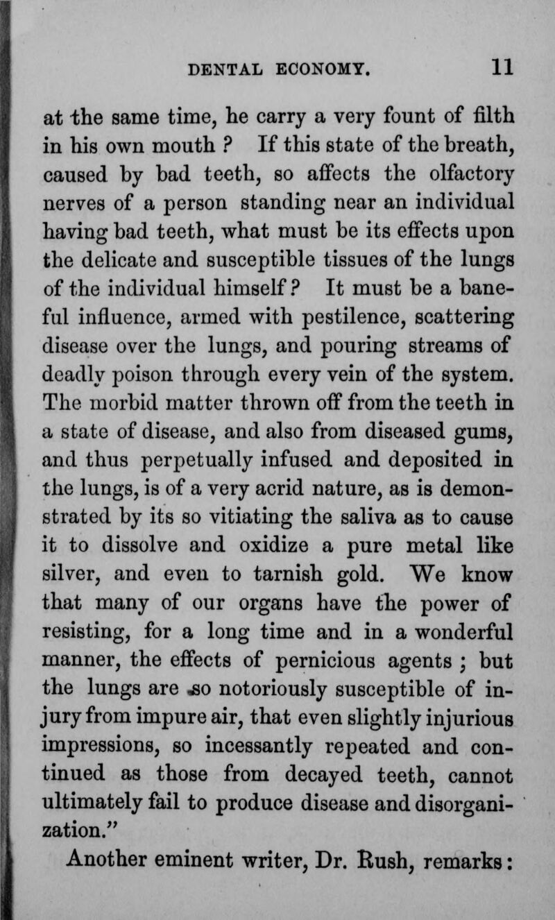 at the same time, he carry a very fount of filth in his own mouth ? If this state of the breath, caused by bad teeth, so affects the olfactory nerves of a person standing near an individual having bad teeth, what must be its effects upon the delicate and susceptible tissues of the lungs of the individual himself ? It must be a bane- ful influence, armed with pestilence, scattering disease over the lungs, and pouring streams of deadly poison through every vein of the system. The morbid matter thrown off from the teeth in a state of disease, and also from diseased gums, and thus perpetually infused and deposited in the lungs, is of a very acrid nature, as is demon- strated by its so vitiating the saliva as to cause it to dissolve and oxidize a pure metal like silver, and even to tarnish gold. We know that many of our organs have the power of resisting, for a long time and in a wonderful manner, the effects of pernicious agents ; but the lungs are ,so notoriously susceptible of in- jury from impure air, that even slightly injurious impressions, so incessantly repeated and con- tinued as those from decayed teeth, cannot ultimately fail to produce disease and disorgani- zation. Another eminent writer, Dr. Eush, remarks: