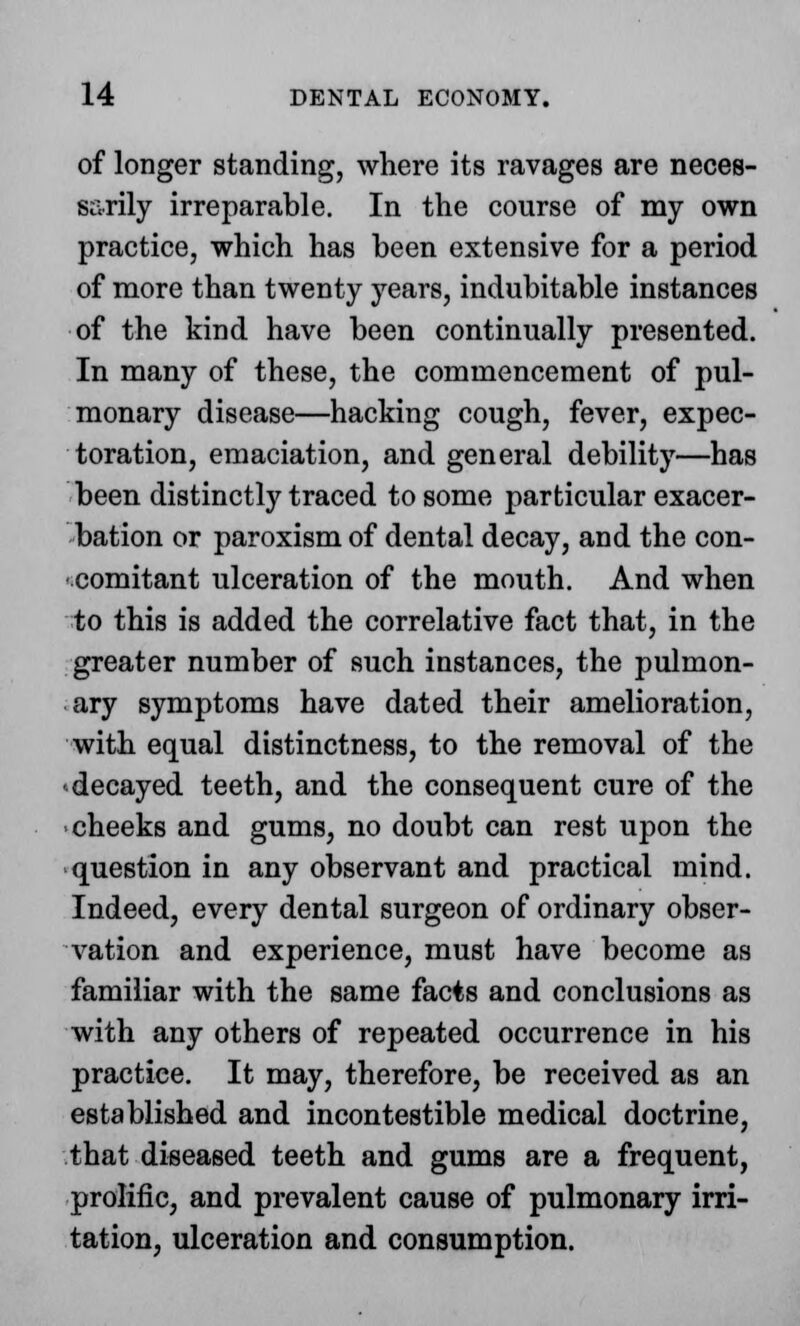 of longer standing, where its ravages are neces- sarily irreparable. In the course of my own practice, which has been extensive for a period of more than twenty years, indubitable instances of the kind have been continually presented. In many of these, the commencement of pul- monary disease—hacking cough, fever, expec- toration, emaciation, and general debility—has been distinctly traced to some particular exacer- bation or paroxism of dental decay, and the con- comitant ulceration of the mouth. And when to this is added the correlative fact that, in the greater number of such instances, the pulmon- ary symptoms have dated their amelioration, with equal distinctness, to the removal of the decayed teeth, and the consequent cure of the cheeks and gums, no doubt can rest upon the question in any observant and practical mind. Indeed, every dental surgeon of ordinary obser- vation and experience, must have become as familiar with the same facts and conclusions as with any others of repeated occurrence in his practice. It may, therefore, be received as an established and incontestible medical doctrine, that diseased teeth and gums are a frequent, prolific, and prevalent cause of pulmonary irri- tation, ulceration and consumption.