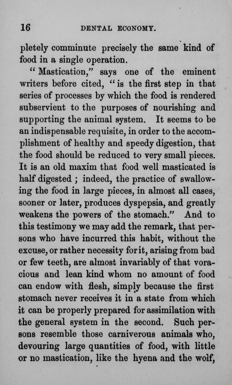 pletely comminute precisely the same kind of food in a single operation.  Mastication, says one of the eminent writers before cited,  is the first step in that series of processes by which the food is rendered subservient to the purposes of nourishing and supporting the animal system. It seems to be an indispensable requisite, in order to the accom- plishment of healthy and speedy digestion, that the food should be reduced to very small pieces. It is an old maxim that food well masticated is half digested ; indeed, the practice of swallow- ing the food in large pieces, in almost all cases, sooner or later, produces dyspepsia, and greatly weakens the powers of the stomach. And to this testimony we may add the remark, that per- sons who have incurred this habit, without the excuse, or rather necessity for it, arising from bad or few teeth, are almost invariably of that vora- cious and lean kind whom no amount of food can endow with flesh, simply because the first stomach never receives it in a state from which it can be properly prepared for assimilation with the general system in the second. Such per- sons resemble those carniverous animals who, devouring large quantities of food, with little or no mastication, like the hyena and the wolf,