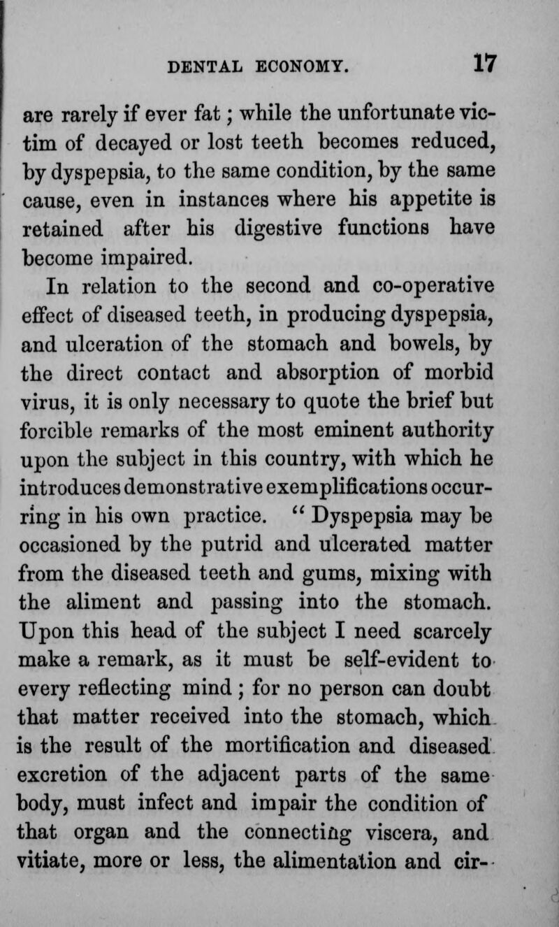 are rarely if ever fat; while the unfortunate vic- tim of decayed or lost teeth becomes reduced, by dyspepsia, to the same condition, by the same cause, even in instances where his appetite is retained after his digestive functions have become impaired. In relation to the second and co-operative effect of diseased teeth, in producing dyspepsia, and ulceration of the stomach and bowels, by the direct contact and absorption of morbid virus, it is only necessary to quote the brief but forcible remarks of the most eminent authority upon the subject in this country, with which he introduces demonstrative exemplifications occur- ring in his own practice.  Dyspepsia may be occasioned by the putrid and ulcerated matter from the diseased teeth and gums, mixing with the aliment and passing into the stomach. Upon this head of the subject I need scarcely make a remark, as it must be self-evident to every reflecting mind ; for no person can doubt that matter received into the stomach, which is the result of the mortification and diseased excretion of the adjacent parts of the same body, must infect and impair the condition of that organ and the connecting viscera, and vitiate, more or less, the alimentation and cir-