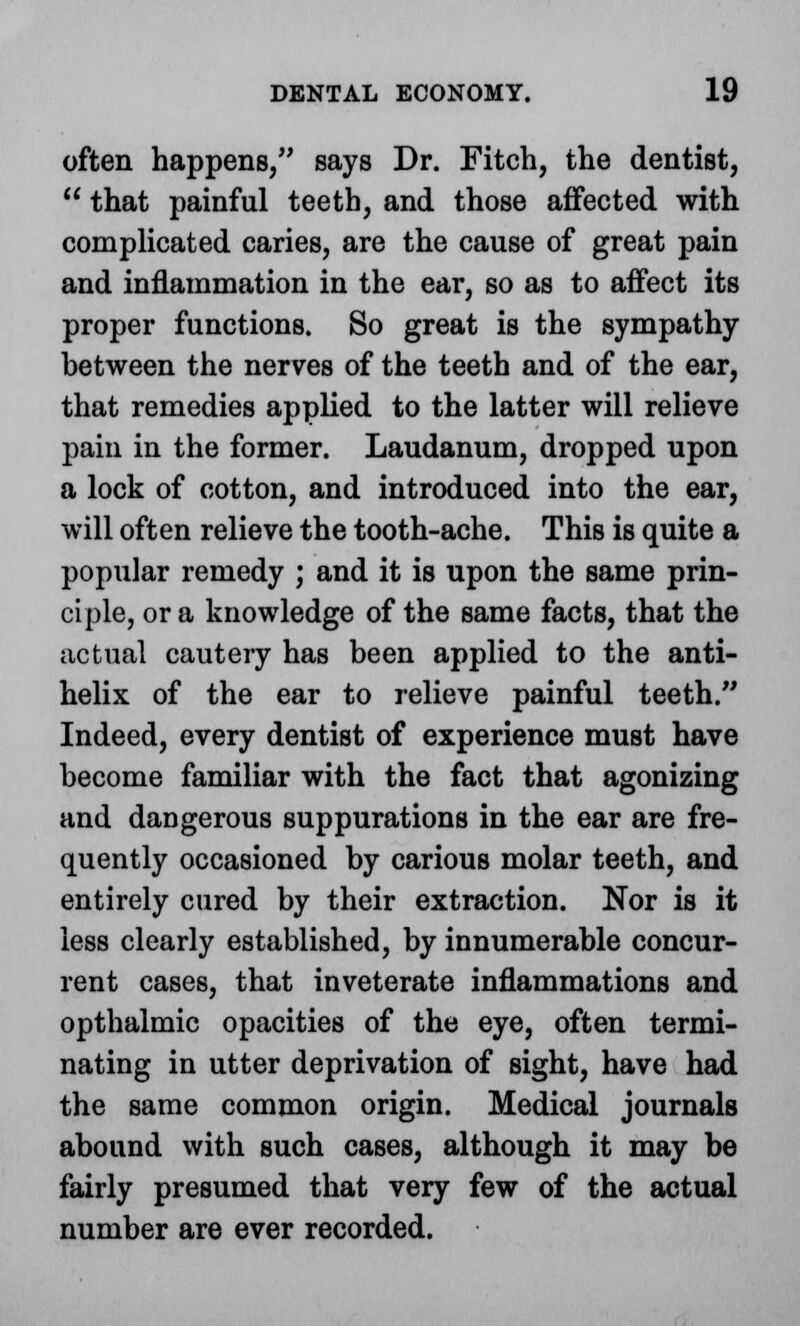 often happens, says Dr. Fitch, the dentist,  that painful teeth, and those affected with complicated caries, are the cause of great pain and inflammation in the ear, so as to affect its proper functions. So great is the sympathy between the nerves of the teeth and of the ear, that remedies applied to the latter will relieve pain in the former. Laudanum, dropped upon a lock of cotton, and introduced into the ear, will often relieve the tooth-ache. This is quite a popular remedy ; and it is upon the same prin- ciple, or a knowledge of the same facts, that the actual cautery has been applied to the anti- helix of the ear to relieve painful teeth. Indeed, every dentist of experience must have become familiar with the fact that agonizing and dangerous suppurations in the ear are fre- quently occasioned by carious molar teeth, and entirely cured by their extraction. Nor is it less clearly established, by innumerable concur- rent cases, that inveterate inflammations and opthalmic opacities of the eye, often termi- nating in utter deprivation of sight, have had the same common origin. Medical journals abound with such cases, although it may be fairly presumed that very few of the actual number are ever recorded.