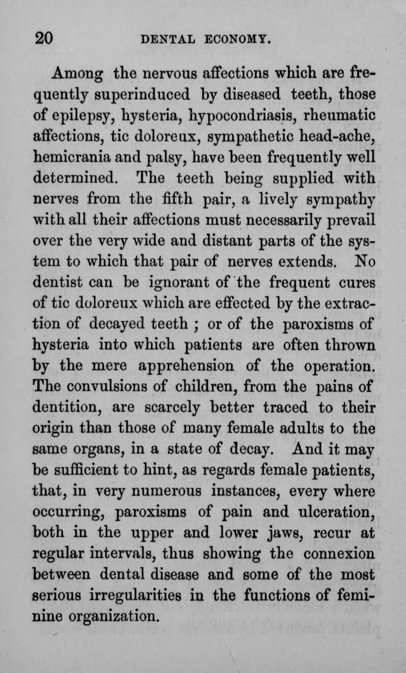 Among the nervous affections which are fre- quently superinduced by diseased teeth, those of epilepsy, hysteria, hypocondriasis, rheumatic affections, tic doloreux, sympathetic head-ache, hemicrania and palsy, have been frequently well determined. The teeth being supplied with nerves from the fifth pair, a lively sympathy with all their affections must necessarily prevail over the very wide and distant parts of the sys- tem to which that pair of nerves extends. No dentist can be ignorant of the frequent cures of tic doloreux which are effected by the extrac- tion of decayed teeth ; or of the paroxisms of hysteria into which patients are often thrown by the mere apprehension of the operation. The convulsions of children, from the pains of dentition, are scarcely better traced to their origin than those of many female adults to the same organs, in a state of decay. And it may be sufficient to hint, as regards female patients, that, in very numerous instances, every where occurring, paroxisms of pain and ulceration, both in the upper and lower jaws, recur at regular intervals, thus showing the connexion between dental disease and some of the most serious irregularities in the functions of femi- nine organization.