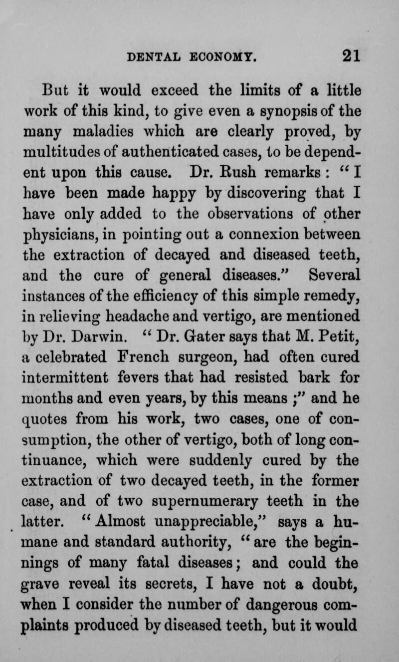 But it would exceed the limits of a little work of this kind, to give even a synopsis of the many maladies which are clearly proved, by multitudes of authenticated cases, to be depend- ent upon this cause. Dr. Kush remarks :  I have been made happy by discovering that I have only added to the observations of other physicians, in pointing out a connexion between the extraction of decayed and diseased teeth, and the cure of general diseases. Several instances of the efficiency of this simple remedy, in relieving headache and vertigo, are mentioned by Dr. Darwin.  Dr. Gater says that M. Petit, a celebrated French surgeon, had often cured intermittent fevers that had resisted bark for months and even years, by this means ; and he quotes from his work, two cases, one of con- sumption, the other of vertigo, both of long con- tinuance, which were suddenly cured by the extraction of two decayed teeth, in the former case, and of two supernumerary teeth in the latter.  Almost unappreciable, says a hu- mane and standard authority,  are the begin- nings of many fatal diseases; and could the grave reveal its secrets, I have not a doubt, when I consider the number of dangerous com- plaints produced by diseased teeth, but it would