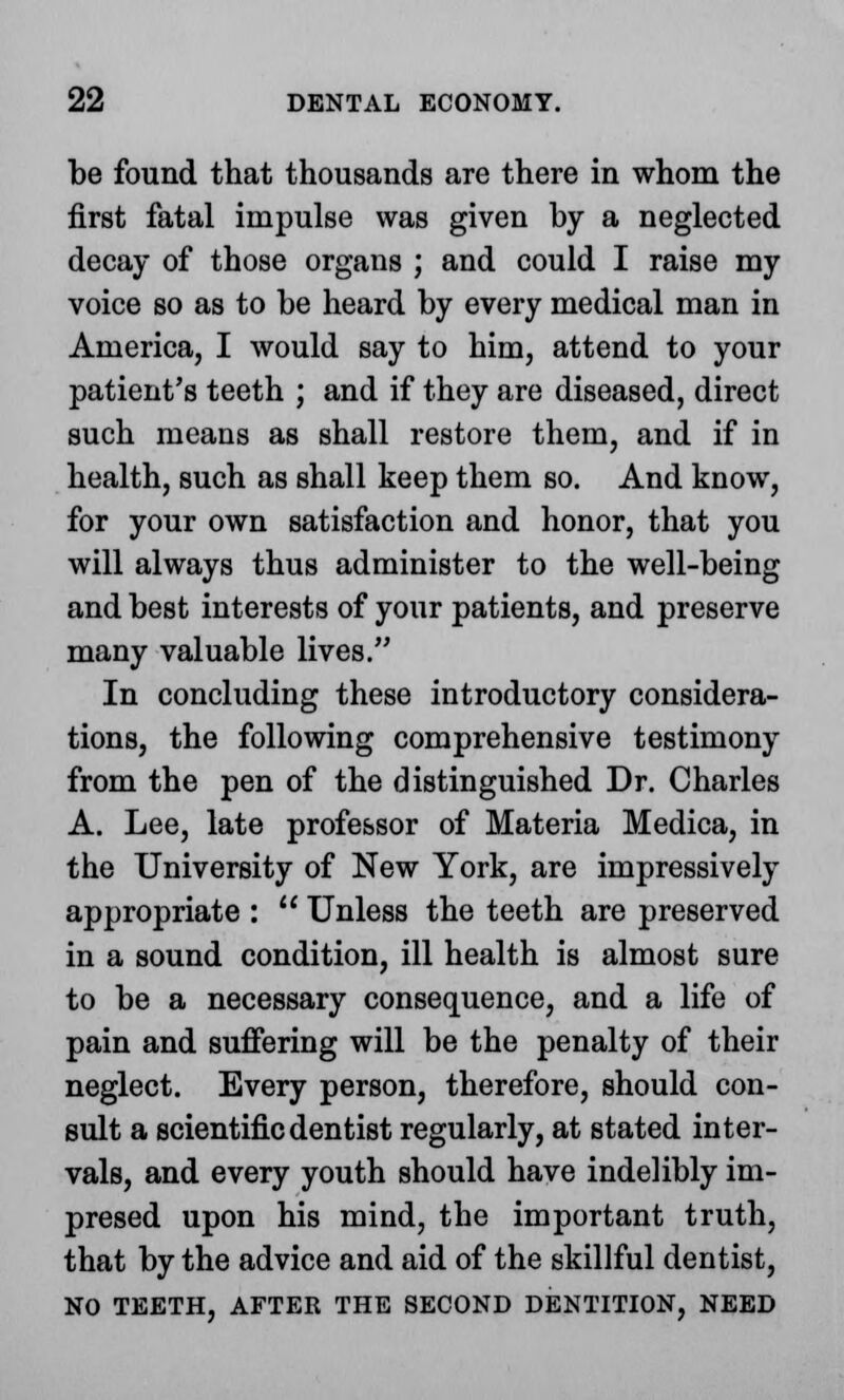 be found that thousands are there in whom the first fatal impulse was given by a neglected decay of those organs ; and could I raise my voice so as to be heard by every medical man in America, I would say to him, attend to your patient's teeth ; and if they are diseased, direct such means as shall restore them, and if in health, such as shall keep them so. And know, for your own satisfaction and honor, that you will always thus administer to the well-being and best interests of your patients, and preserve many valuable lives. In concluding these introductory considera- tions, the following comprehensive testimony from the pen of the distinguished Dr. Charles A. Lee, late professor of Materia Medica, in the University of New York, are impressively appropriate :  Unless the teeth are preserved in a sound condition, ill health is almost sure to be a necessary consequence, and a life of pain and suffering will be the penalty of their neglect. Every person, therefore, should con- sult a scientific dentist regularly, at stated inter- vals, and every youth should have indelibly im- presed upon his mind, the important truth, that by the advice and aid of the skillful dentist, NO TEETH, AFTER THE SECOND DENTITION, NEED