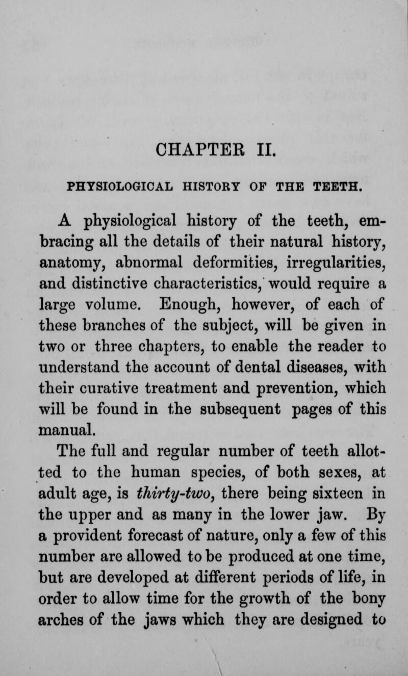 CHAPTER II. PHYSIOLOGICAL HISTORY OF THE TEETH. A physiological history of the teeth, em- bracing all the details of their natural history, anatomy, abnormal deformities, irregularities, and distinctive characteristics, would require a large volume. Enough, however, of each of these branches of the subject, will be given in two or three chapters, to enable the reader to understand the account of dental diseases, with their curative treatment and prevention, which will be found in the subsequent pages of this manual. The full and regular number of teeth allot- ted to the human species, of both sexes, at adult age, is thirty-two, there being sixteen in the upper and as many in the lower jaw. By a provident forecast of nature, only a few of this number are allowed to be produced at one time, but are developed at different periods of life, in order to allow time for the growth of the bony arches of the jaws which they are designed to