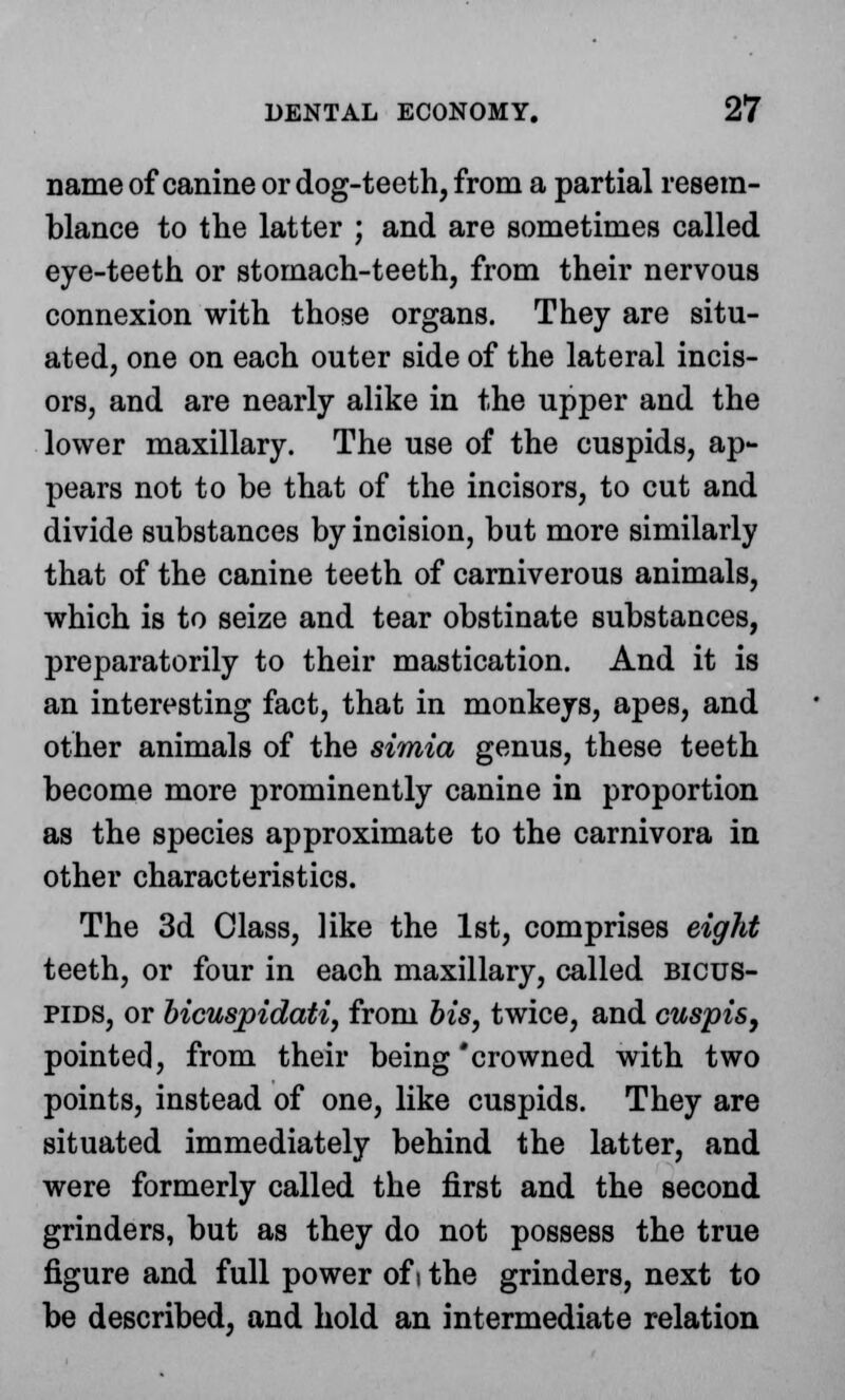 name of canine or dog-teeth, from a partial resem- blance to the latter ; and are sometimes called eye-teeth or stomach-teeth, from their nervous connexion with those organs. They are situ- ated, one on each outer side of the lateral incis- ors, and are nearly alike in the upper and the lower maxillary. The use of the cuspids, ap- pears not to be that of the incisors, to cut and divide substances by incision, but more similarly that of the canine teeth of carniverous animals, which is to seize and tear obstinate substances, preparatorily to their mastication. And it is an interesting fact, that in monkeys, apes, and other animals of the simia genus, these teeth become more prominently canine in proportion as the species approximate to the carnivora in other characteristics. The 3d Class, like the 1st, comprises eight teeth, or four in each maxillary, called bicus- pids, or bicuspidati, from bis, twice, and cuspis, pointed, from their being'crowned with two points, instead of one, like cuspids. They are situated immediately behind the latter, and were formerly called the first and the second grinders, but as they do not possess the true figure and full power of i the grinders, next to be described, and hold an intermediate relation