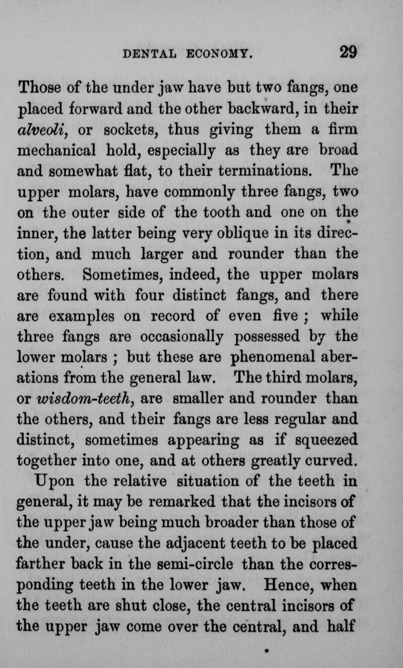 Those of the under jaw have but two fangs, one placed forward and the other backward, in their alveoli, or sockets, thus giving them a firm mechanical hold, especially as they are broad and somewhat flat, to their terminations. The upper molars, have commonly three fangs, two on the outer side of the tooth and one on the inner, the latter being very oblique in its direc- tion, and much larger and rounder than the others. Sometimes, indeed, the upper molars are found with four distinct fangs, and there are examples on record of even five ; while three fangs are occasionally possessed by the lower molars ; but these are phenomenal aber- ations from the general law. The third molars, or wisdom-teeth, are smaller and rounder than the others, and their fangs are less regular and distinct, sometimes appearing as if squeezed together into one, and at others greatly curved. Upon the relative situation of the teeth in general, it may be remarked that the incisors of the upper jaw being much broader than those of the under, cause the adjacent teeth to be placed farther back in the semi-circle than the corres- ponding teeth in the lower jaw. Hence, when the teeth are shut close, the central incisors of the upper jaw come over the central, and half