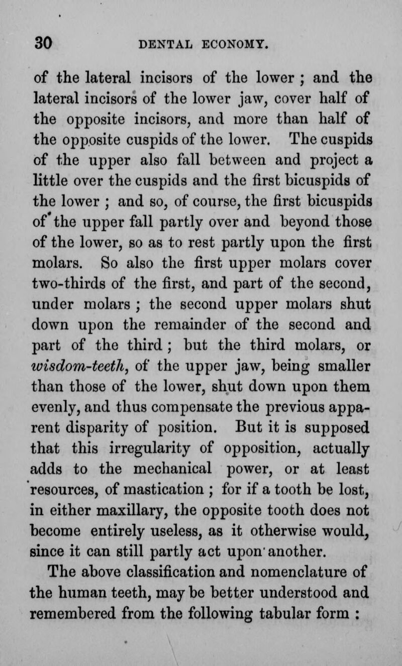 of the lateral incisors of the lower ; and the lateral incisors of the lower jaw, cover half of the opposite incisors, and more than half of the opposite cuspids of the lower. The cuspids of the upper also fall between and project a little over the cuspids and the first bicuspids of the lower ; and so, of course, the first bicuspids of the upper fall partly over and beyond those of the lower, so as to rest partly upon the first molars. So also the first upper molars cover two-thirds of the first, and part of the second, under molars ; the second upper molars shut down upon the remainder of the second and part of the third ; but the third molars, or ivisdom-teeth, of the upper jaw, being smaller than those of the lower, shut down upon them evenly, and thus compensate the previous appa- rent disparity of position. But it is supposed that this irregularity of opposition, actually adds to the mechanical power, or at least resources, of mastication ; for if a tooth be lost, in either maxillary, the opposite tooth does not become entirely useless, as it otherwise would, since it can still partly act upon'another. The above classification and nomenclature of the human teeth, may be better understood and remembered from the following tabular form :