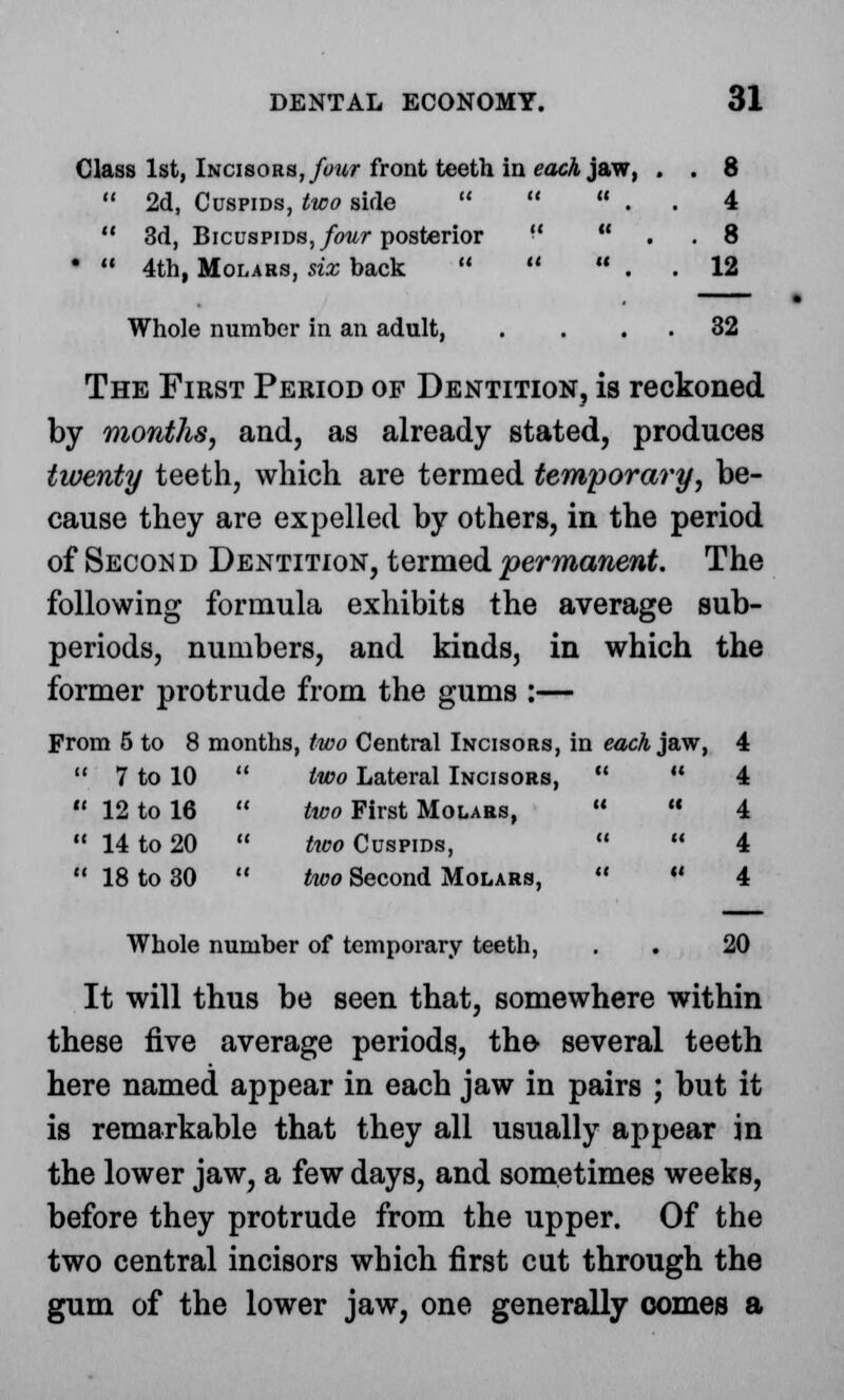 Class 1st, Incisors, four front teeth in each jaw, . . 8  2d, Cuspids, two side    . . 4  3d, Bicuspids, four posterior ■'  . . 8 •  4th, Molars, six back    . . 12 Whole number in an adult, . . 32 The First Period of Dentition, is reckoned by months, and, as already stated, produces twenty teeth, which are termed temporary, be- cause they are expelled by others, in the period of Secok d Dentition, termed permanent. The following formula exhibits the average sub- periods, numbers, and kinds, in which the former protrude from the gums :— From 5 to 8 months, two Central Incisors, in each jaw, 4  7 to 10  two Lateral Incisors,   4  12 to 16  two First Molars,   4  14 to 20  two Cuspids,   4  18 to 30  two Second Molars,   4 Whole number of temporary teeth, . . 20 It will thus be seen that, somewhere within these five average periods, the several teeth here named appear in each jaw in pairs ; but it is remarkable that they all usually appear in the lower jaw, a few days, and sometimes weeks, before they protrude from the upper. Of the two central incisors which first cut through the gum of the lower jaw, one generally comes a