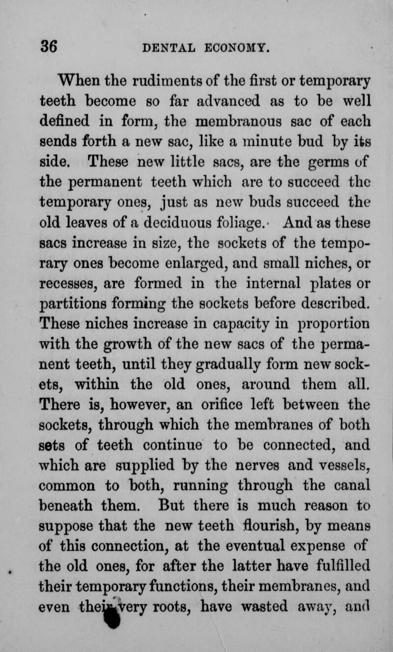 When the rudiments of the first or temporary teeth become so far advanced as to be well defined in form, the membranous sac of each sends forth a new sac, like a minute bud by its side. These new little sacs, are the germs of the permanent teeth which are to succeed the temporary ones, just as new buds succeed the old leaves of a deciduous foliage.- And as these sacs increase in size, the sockets of the tempo- rary ones become enlarged, and small niches, or recesses, are formed in the internal plates or partitions forming the sockets before described. These niches increase in capacity in proportion with the growth of the new sacs of the perma- nent teeth, until they gradually form new sock- ets, within the old ones, around them all. There is, however, an orifice left between the sockets, through which the membranes of both sets of teeth continue to be connected, and which are supplied by the nerves and vessels, common to both, running through the canal beneath them. But there is much reason to suppose that the new teeth flourish, by means of this connection, at the eventual expense of the old ones, for after the latter have fulfilled their temporary functions, their membranes, and even theukvery roots, have wasted away, and