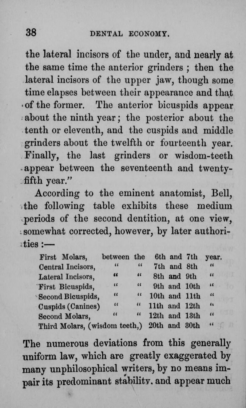 the lateral incisors of the under, and nearly at the same time the anterior grinders ; then the lateral incisors of the upper jaw, though some time elapses between their appearance and that • of the former. The anterior bicuspids appear about the ninth year; the posterior about the tenth or eleventh, and the cuspids and middle grinders about the twelfth or fourteenth year. Finally, the last grinders or wisdom-teeth • appear between the seventeenth and twenty- fifth year. According to the eminent anatomist, Bell, the following table exhibits these medium periods of the second dentition, at one view, ;. somewhat corrected, however, by later authori- ties :— First Molars, between the 6th and 7th year. Central Incisors,   7th and 8th  Lateral Incisors,   8th and 9th  First Bicuspids,   9th and 10th  Second Bicuspids,   10th and 11th  Cuspids (Canines)   11th and 12th  Second Molars,   12th and 13th  Third Molars, (wisdom teeth,) 20th and 30th  The numerous deviations from this generally uniform law, which are greatly exaggerated by many unphilosophical writers, by no means im- pair its predominant stability, and appear much