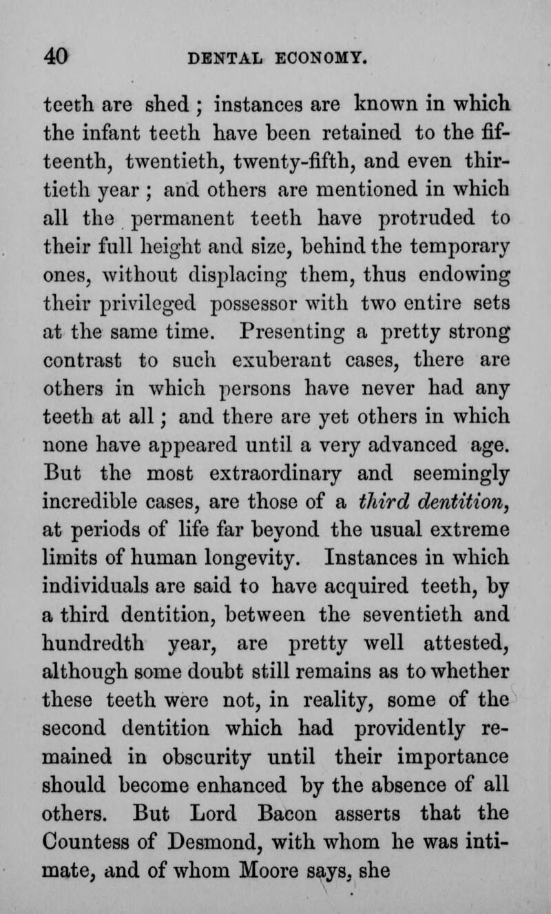 teeth are shed ; instances are known in which the infant teeth have been retained to the fif- teenth, twentieth, twenty-fifth, and even thir- tieth year ; and others are mentioned in which all the permanent teeth have protruded to their full height and size, behind the temporary ones, without displacing them, thus endowing their privileged possessor with two entire sets at the same time. Presenting a pretty strong contrast to such exuberant cases, there are others in which persons have never had any teeth at all; and there are yet others in which none have appeared until a very advanced age. But the most extraordinary and seemingly incredible cases, are those of a third dentition, at periods of life far beyond the usual extreme limits of human longevity. Instances in which individuals are said to have acquired teeth, by a third dentition, between the seventieth and hundredth year, are pretty well attested, although some doubt still remains as to whether these teeth were not, in reality, some of the second dentition which had providently re- mained in obscurity until their importance should become enhanced by the absence of all others. But Lord Bacon asserts that the Countess of Desmond, with whom he was inti- mate, and of whom Moore says, she