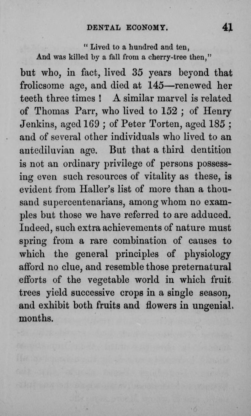  Lived to a hundred and ten, And was killed by a fall from a cherry-tree then, but who, in fact, lived 35 years beyond that frolicsome age, and died at 145—renewed her teeth three times ! A similar marvel is related of Thomas Parr, who lived to 152 ; of Henry Jenkins, aged 169 ; of Peter Torten, aged 185 ; and of several other individuals who lived to an antediluvian age. But that a third dentition is not an ordinary privilege of persons possess- ing even such resources of vitality as these, is evident from Haller's list of more than a thou- sand supercentenarians, among whom no exam- ples but those we have referred to are adduced. Indeed, such extra achievements of nature must spring from a rare combination of causes to which the general principles of physiology afford no clue, and resemble those preternatural efforts of the vegetable world in which fruit trees yield successive crops in a single season, and exhibit both fruits and flowers in ungeniaL months.