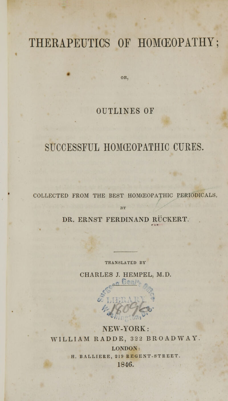 THERAPEUTICS OF HOMOEOPATHY; OUTLINES OF SUCCESSFUL HOMEOPATHIC CURES. COLLECTED FROM THE BEST HOMCEOPATHIC PERIODICALS, DR. ERNST FERDINAND RUCKERT. TRANSLATED BY CHARLES J. HEMPEL, M.D. NEW-YORK: WILLIAM RADDE, 322 BROADWAY, LONDON: H. BALLIERE, 219 REGENT-STREET. 1846.