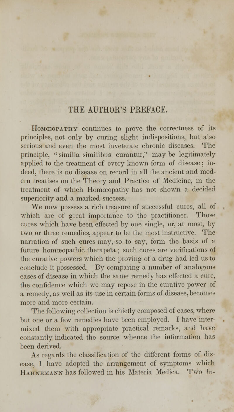 THE AUTHOR'S PREFACE. Homeopathy continues to prove the correctness of its principles, not only by curing slight indispositions, but also serious and even the most inveterate chronic diseases. The principle,  similia similibus curantur, may be legitimately applied to the treatment of every known form of disease; in- deed, there is no disease on record in all the ancient and mod- ern treatises on the Theory and Practice of Medicine, in the treatment of which Homoeopathy has not shown a decided superiority and a marked success. We now possess a rich treasure of successful cures, all of which are of great importance to the practitioner. Those cures which have been effected by one single, or, at most, by two or three remedies, appear to be the most instructive. The narration of such cures may, so to say, form the basis of a future homoeopathic therapei'a ; such cures are verifications of the curative powers which the proving of a drug had led us to conclude it possessed. By comparing a number of analogous cases of disease in which the same remedy has effected a cure, the confidence which we may repose in the curative power of a remedy, as well as its use in certain forms of disease, becomes more and more certain. The following collection is chiefly composed of cases, where but one or a few remedies have been employed. I have inter- mixed them with appropriate practical remarks, and have constantly indicated the source whence the information has been derived. As regards the classification of the different forms of dis- ease, I have adopted the arrangement of symptoms which Hahnemann has followed in his Materia Medica. Two In-