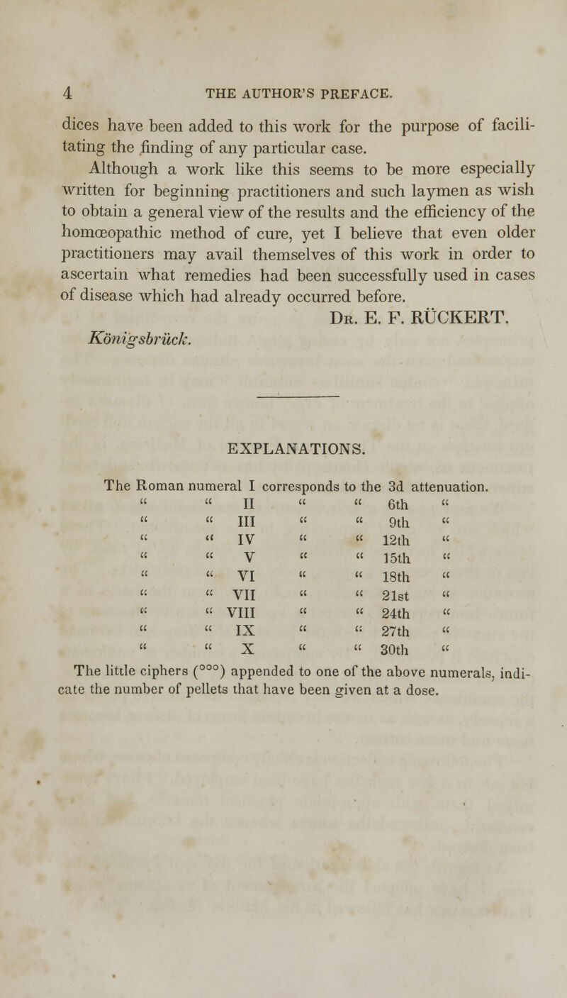 dices have been added to this work for the purpose of facili- tating the finding of any particular case. Although a work like this seems to be more especially written for beginning practitioners and such laymen as wish to obtain a general view of the results and the efficiency of the homoeopathic method of cure, yet I believe that even older practitioners may avail themselves of this work in order to ascertain what remedies had been successfully used in cases of disease which had already occurred before. Dr. E. F. RUCKERT. Konigsbruck. EXPLANATIONS. The Roman numeral I corresponds to the 3d attenuation.   6th    9th «   12th « «  15th    18th  «  21st    24th «  <: 27th «  « 30th « The little ciphers (00°) appended to one of the above numerals, indi- cate the number of pellets that have been given at a dose. a a II u u III (( « IV a a V u u VI u a VII a l; VIII a a IX tc a X