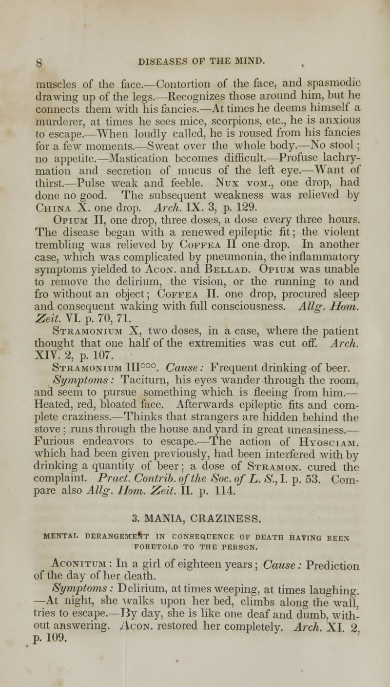 muscles of the face.—Contortion of the face, and spasmodic drawing up of the legs.—Recognizes those around him, but he connects them with his fancies.—At times he deems himself a murderer, at times he sees mice, scorpions, etc., he is anxious to escape.—When loudly called, he is roused from his fancies for a few moments.—Sweat over the whole body.—No stool; no appetite.—Mastication becomes difficult.—Profuse lachry- mation and secretion of mucus of the left eye.—Want of thirst.—Pulse weak and feeble. Nux vom., one drop, had done no good. The subsequent weakness was relieved by China X. one drop. Arch. IX. 3, p. 129. Opium II, one drop, three doses, a dose every three hours. The disease began with a renewed epileptic fit; the violent trembling was relieved by Coffea II one drop. In another case, which was complicated by pneumonia, the inflammatory symptoms yielded to Acon. and Bellad. Opium was unable to remove the delirium, the vision, or the running to and fro without an object; Coffea II. one drop, procured sleep and consequent waking with full consciousness. Allg. Horn. Zeit. VI. p. 70, 71. Stramonium X, two doses, in a case, where the patient thought that one half of the extremities was cut off. Arch. XIV. 2, p. 107. Stramonium III000. Cause: Frequent drinking of beer. Symptoms: Taciturn, his eyes wander through the room, and seem to pursue something which is fleeing from him.— Heated, red, bloated face. Afterwards epileptic fits and com- plete craziness.—Thinks that strangers are hidden behind the stove : runs through the house and yard in great uneasiness.— Furious endeavors to escape.—The action of Hyosciam. which had been given previously, had been interfered with by drinking a quantity of beer; a dose of Stramon. cured the complaint. Pract. Contrib. of the Soc. of L. S., I. p. 53. Com- pare also Allg. Horn. Zeit. II. p. 114. 3. MANIA, CRAZINESS. MENTAL DERANGEMENT IN CONSEQUENCE OF DEATH HAVING BEEN FORETOLD TO THE PERSON. Aconitum : In a girl of eighteen years; Cause: Prediction of the day of her death. Symptoms: Delirium, at times weeping, at times laughing. —At night, she walks upon her bed, climbs along the wall, tries to escape.—By day, she is like one deaf and dumb, with- out answering. Acon. restored her completely. Arch. XI 2 p. 109.