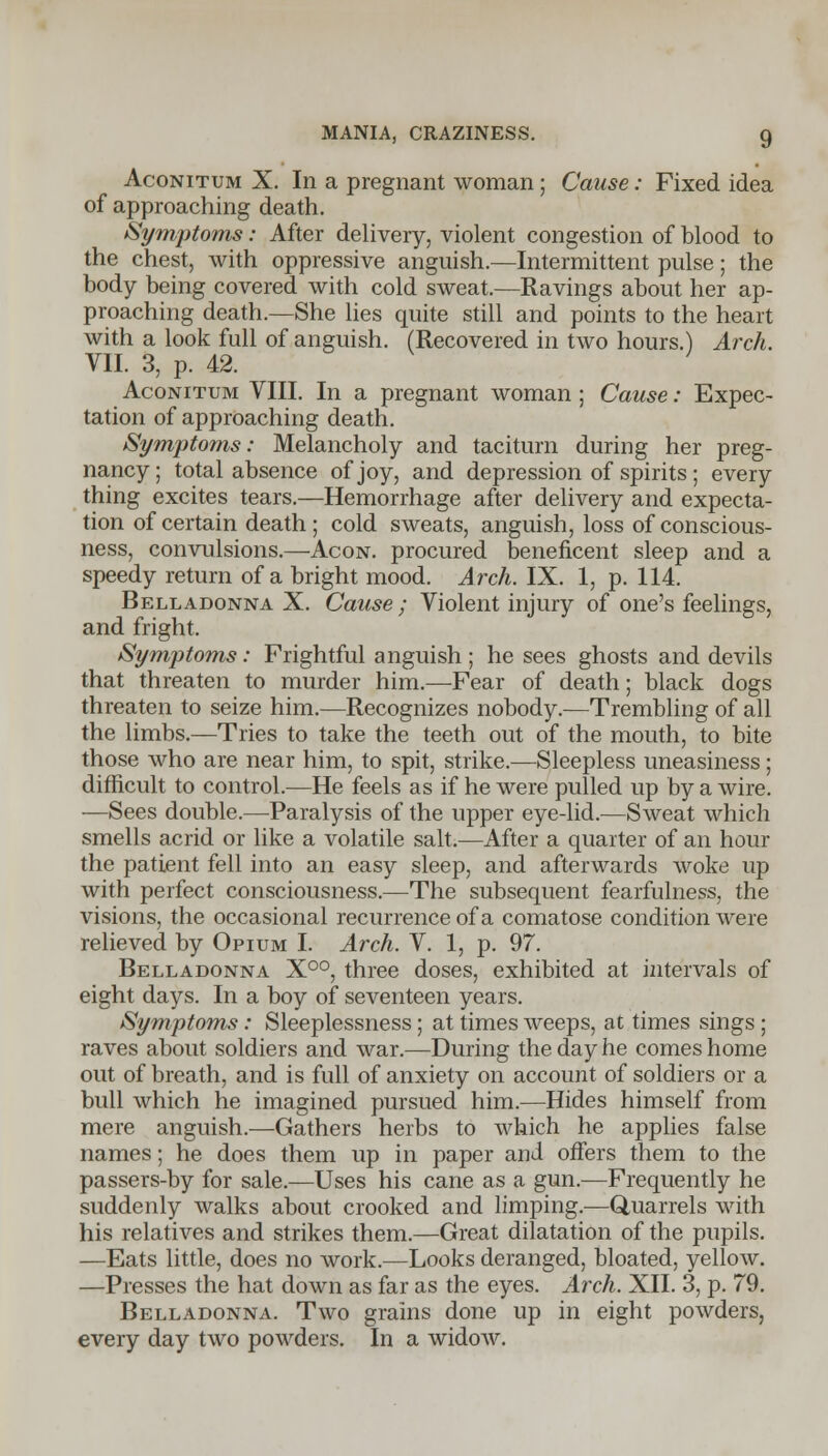 Aconitum X. In a pregnant woman ; Cause: Fixed idea of approaching death. Symptoms: After delivery, violent congestion of blood to the chest, with oppressive anguish.—Intermittent pulse; the body being covered with cold sweat.—Ravings about her ap- proaching death.—She lies quite still and points to the heart with a look full of anguish. (Recovered in two hours.) Arch. VII. 3, p. 42. Aconitum VIII. In a pregnant woman; Cause: Expec- tation of approaching death. Symptoms: Melancholy and taciturn during her preg- nancy; total absence of joy, and depression of spirits ; every thing excites tears.—Hemorrhage after delivery and expecta- tion of certain death ; cold sweats, anguish, loss of conscious- ness, convulsions.—Acon. procured beneficent sleep and a speedy return of a bright mood. Arch. IX. 1, p. 114. Belladonna X. Cause ; Violent injury of one's feelings, and fright. Symptoms: Frightful anguish ; he sees ghosts and devils that threaten to murder him.—Fear of death; black dogs threaten to seize him.—Recognizes nobody.—Trembling of all the limbs.—Tries to take the teeth out of the mouth, to bite those who are near him, to spit, strike.—Sleepless uneasiness; difficult to control.—He feels as if he were pulled up by a wire. —Sees double.—Paralysis of the upper eye-lid.—Sweat which smells acrid or like a volatile salt.—After a quarter of an hour the patient fell into an easy sleep, and afterwards woke up with perfect consciousness.—The subsequent fearfulness, the visions, the occasional recurrence of a comatose condition were relieved by Opium I. Arch. V. 1, p. 97. Belladonna X°°, three doses, exhibited at intervals of eight days. In a boy of seventeen years. Symptoms: Sleeplessness; at times weeps, at times sings ; raves about soldiers and war.—During the day he comes home out of breath, and is full of anxiety on account of soldiers or a bull which he imagined pursued him.—Hides himself from mere anguish.—Gathers herbs to which he applies false names; he does them up in paper and offers them to the passers-by for sale.—Uses his cane as a gun.—Frequently he suddenly walks about crooked and limping.—Quarrels with his relatives and strikes them.—Great dilatation of the pupils. —Eats little, does no work.—Looks deranged, bloated, yellow. —Presses the hat down as far as the eyes. Arch. XII. 3, p. 79. Belladonna. Two grains done up in eight powders, every day two powders. In a widow.