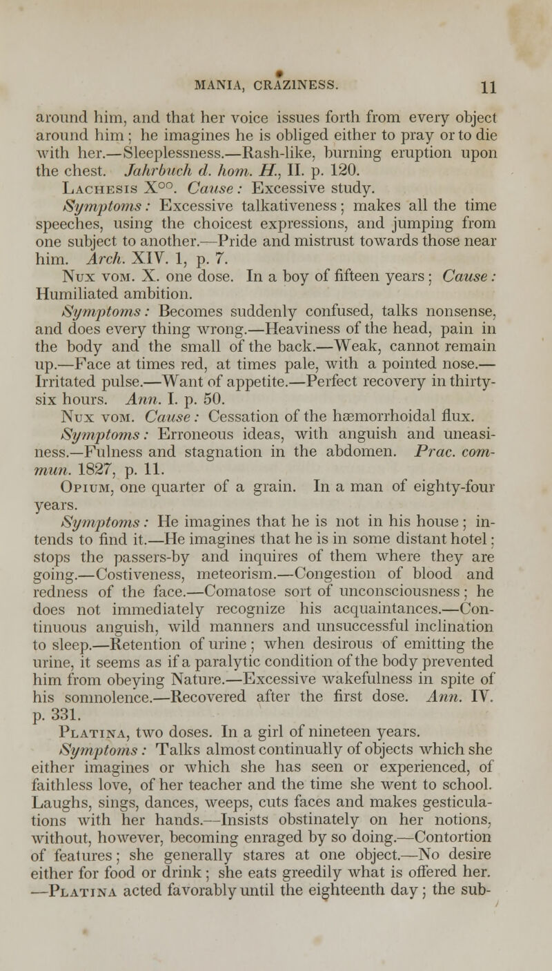 around him, and that her voice issues forth from every object around him; he imagines he is obliged either to pray or to die with her.—Sleeplessness.—Rash-like, burning eruption upon the chest. Jahrbuch d. horn. H., II. p. 120. Lachesis X°°. Cause : Excessive study. Symptoms: Excessive talkativeness; makes all the time speeches, using the choicest expressions, and jumping from one subject to another.—Pride and mistrust towards those near him. Arch. XIV. 1, p. 7. Nux vom. X. one dose. In a boy of fifteen years; Cause : Humiliated ambition. Symptoms: Becomes suddenly confused, talks nonsense, and does every thing wrong.—Heaviness of the head, pain in the body and the small of the back.—Weak, cannot remain up.—Face at times red, at times pale, with a pointed nose.— Irritated pulse.—Want of appetite.—Perfect recovery in thirty- six hours. Ann. I. p. 50. Nux vom. Cause: Cessation of the hemorrhoidal flux. Symptoms: Erroneous ideas, with anguish and uneasi- ness.—Fulness and stagnation in the abdomen. Prac. com- mun. 1827, p. 11. Opium, one quarter of a grain. In a man of eighty-four years. Symptoms: He imagines that he is not in his house ; in- tends to find it.—He imagines that he is in some distant hotel: stops the passers-by and inquires of them where they are going.—Costiveness, meteorism.—Congestion of blood and redness of the face.—Comatose sort of unconsciousness; he does not immediately recognize his acquaintances.—Con- tinuous anguish, wild manners and unsuccessful inclination to sleep.—Retention of urine ; when desirous of emitting the urine, it seems as if a paralytic condition of the body prevented him from obeying Nature.—Excessive wakefulness in spite of his somnolence.—Recovered after the first dose. Ann. TV. p. 331. Platina, two doses. In a girl of nineteen years. Symptoms: Talks almost continually of objects which she either imagines or which she has seen or experienced, of faithless love, of her teacher and the time she went to school. Laughs, sings, dances, weeps, cuts faces and makes gesticula- tions with her hands.—Insists obstinately on her notions, without, however, becoming enraged by so doing.—Contortion of features; she generally stares at one object.—No desire either for food or drink; she eats greedily what is offered her. —Platina acted favorably until the eighteenth day; the sub-