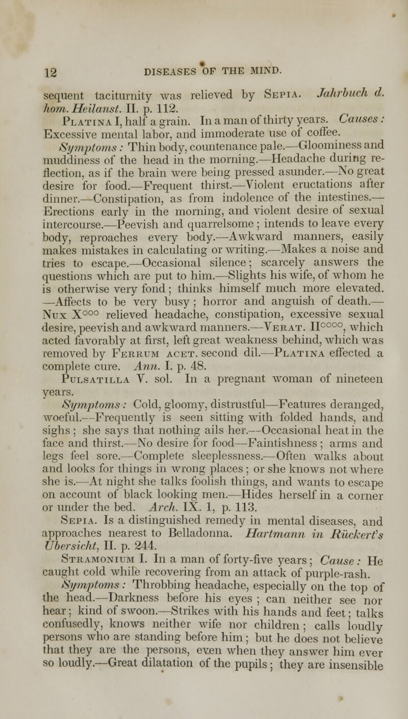 sequent taciturnity was relieved by Sepia. Jahrbuch d. horn. Heilanst. II. p. 112. PLATiNAl,half a grain. In a man of thirty years. Causes: Excessive mental labor, and immoderate use of coffee. Symptoms: Thin body, countenance pale.—Gloominess and muddiness of the head in the morning.—Headache during re- flection, as if the brain were being pressed asunder.—No great desire for food.—Frequent thirst.—Violent eructations after dinner.—Constipation, as from indolence of the intestines.— Erections early in the morning, and violent desire of sexual intercourse.—Peevish and quarrelsome ; intends to leave every body, reproaches every body.—Awkward manners, easily makes mistakes in calculating or writing.—Makes a noise and tries to escape.—Occasional silence; scarcely answers the questions which are put to him.—Slights his wife, of whom he is otherwise very fond; thinks himself much more elevated. —Affects to be very busy ; horror and anguish of death.— Nux X000 relieved headache, constipation, excessive sexual desire, peevish and awkward manners.—Verat. II0000, which acted favorably at first, left great weakness behind, which was removed by Ferrum acet. second dil.—Platina effected a complete cure. Ann. I. p. 48. Pulsatilla V. sol. In a pregnant woman of nineteen years. Symptoms: Cold, gloomy, distrustful—Features deranged, woeful.—Frequently is seen sitting with folded hands, and sighs ; she says that nothing ails her.—Occasional heat in the face and thirst.—No desire for food—Faintishness ; arms and legs feel sore.—Complete sleeplessness.—Often walks about and looks for things in wrong places ; or she knows not where she is.—At night she talks foolish things, and wants to escape on account of black looking men.—Hides herself in a corner or under the bed. Arch. IX. 1, p. 113. Sepia. Is a distinguished remedy in mental diseases, and approaches nearest to Belladonna. Hartmann in Ruckerfs Ubersicht, II. p. 244. Stramonium I. In a man of forty-five years; Cause: He caught cold while recovering from an attack of purple-rash. Symptoms: Throbbing headache, especially on the top of the head.—Darkness before his eyes ; can neither see nor hear; kind of swoon.—Strikes with his hands and feet; talks confusedly, knows neither wife nor children ; calls loudly persons who are standing before him; but he does not believe that they are the persons, even when they answer him ever so loudly.—Great dilatation of the pupils; they are insensible