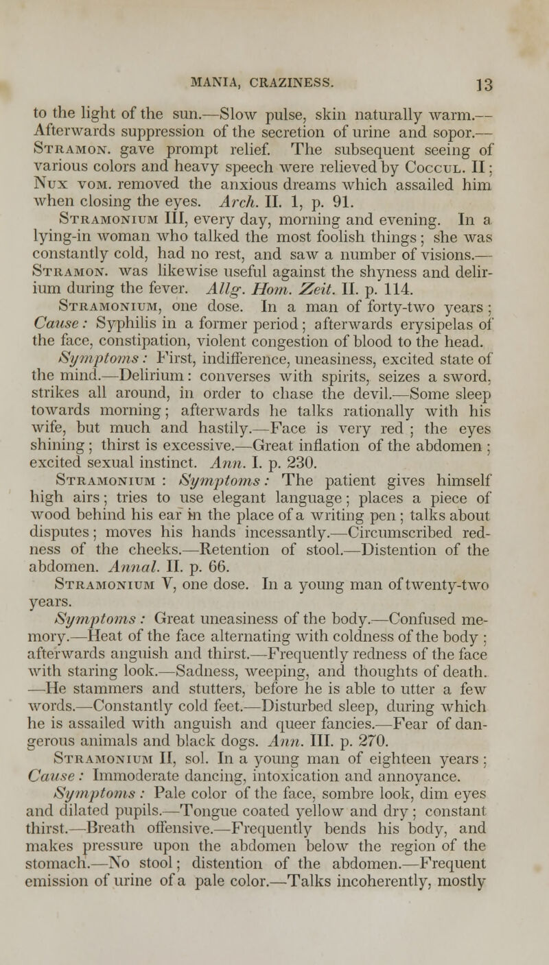 to the light of the sun.—Slow pulse, skin naturally warm.— Afterwards suppression of the secretion of urine and sopor.— Stramon. gave prompt relief. The subsequent seeing of various colors and heavy speech were relieved by Coccul. II; Nux vom. removed the anxious dreams which assailed him when closing the eyes. Arch. II. 1, p. 91. Stramonium III, every day, morning and evening. In a lying-in woman who talked the most foolish things; she was constantly cold, had no rest, and saw a number of visions.— Stramon. was likewise useful against the shyness and delir- ium during the fever. Allg. Horn. Zeit. II. p. 114. Stramonium, one dose. In a man of forty-two years ; Cause: Syphilis in a former period; afterwards erysipelas of the face, constipation, violent congestion of blood to the head. Symptoms: First, indifference, uneasiness, excited state of the mind.—Delirium: converses with spirits, seizes a sword, strikes all around, in order to chase the devil.—Some sleep towards morning; afterwards he talks rationally with his wife, but much and hastily.—Face is very red ; the eyes shining ; thirst is excessive.—Great inflation of the abdomen ; excited sexual instinct. Ann. I. p. 230. Stramonium : Symptoms: The patient gives himself high airs; tries to use elegant language; places a piece of wood behind his ear m the place of a writing pen ; talks about disputes; moves his hands incessantly.—Circumscribed red- ness of the cheeks.—Retention of stool.—Distention of the abdomen. Annal. II. p. 66. Stramonium V, one dose. In a young man of twenty-two years. Symptoms : Great uneasiness of the body.—Confused me- mory.—Heat of the face alternating with coldness of the body : afterwards anguish and thirst.—Frequently redness of the face with staring look.—Sadness, weeping, and thoughts of death. —He stammers and stutters, before he is able to utter a few words.—Constantly cold feet.—Disturbed sleep, during which he is assailed with anguish and queer fancies.—Fear of dan- gerous animals and black dogs. Ann. III. p. 270. Stramonium II, sol. In a young man of eighteen years; Cause : Immoderate dancing, intoxication and annoyance. Symptoms : Pale color of the face, sombre look, dim eyes and dilated pupils.—Tongue coated yellow and dry; constant thirst.—Breath offensive.—Frequently bends his body, and makes pressure upon the abdomen below the region of the stomach.—No stool; distention of the abdomen.—Frequent emission of urine of a pale color.—Talks incoherently, mostly