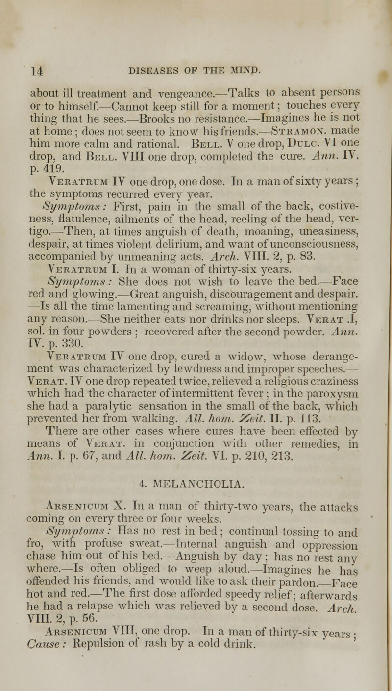 about ill treatment and vengeance.—Talks to absent persons or to himself.—Cannot keep still for a moment; touches every- thing that he sees.—Brooks no resistance.—Imagines he is not at home ; does not seem to know his friends.—Stramon. made him more calm and rational. Bell. V one drop, Dulc. VI one drop, and Bell. VIII one drop, completed the cure. Ann. IV. p. 419. Veratrum IV one drop, one dose. In a man of sixty years ; the symptoms recurred every year. Symptoms: First, pain in the small of the back, costive- ness, flatulence, ailments of the head, reeling of the head, ver- tigo.—-Then, at times anguish of death, moaning, uneasiness, despair, at times violent delirium, and want of unconsciousness, accompanied by unmeaning acts. Arch. VIII. 2, p. 83. Veratrum I. In a woman of thirty-six years. Symptoms: She does not wish to leave the bed.—Face red and glowing.—Great anguish, discouragement and despair. —Is all the time lamenting and screaming, without mentioning any reason.—She neither eats nor drinks nor sleeps. Verat .1, sol. in four powders ; recovered after the second powder. Ann. IV. p. 330. Veratrum IV one drop, cured a widow, whose derange- ment was characterized by lewdness and improper speeches.— Verat. IV one drop repeated twice, relieved a religious craziness which had the character of intermittent fever; in the paroxysm she had a para lytic sensation in the small of the back, which prevented her from walking. All. horn. Ze\t. II. p. 113. There are other cases where cures have been effected by means of Verat. in conjunction with other remedies, in Ann. I. p. 67, and All. horn. Zeit. VI. p. 210, 213. 4. MELANCHOLIA. Arsenicum X. In a man of thirty-two years, the attacks coming on every three or four weeks. Symptoms: Has no rest in bed ; continual tossing to and fro, with profuse sweat.—Internal anguish and oppression chase him out of his bed.—Anguish by day ; has no rest any where.—Is often obliged to weep aloud.—Imagines he has offended his friends, and would like to ask their pardon. Face hot and red.—The first dose afforded speedy relief; afterwards he had a relapse which was relieved by a second dose. Arch VIII. 2, p. 56. Arsenicum VIII, one drop. In a man of thirty-six years • Cause : Repulsion of rash by a cold drink.