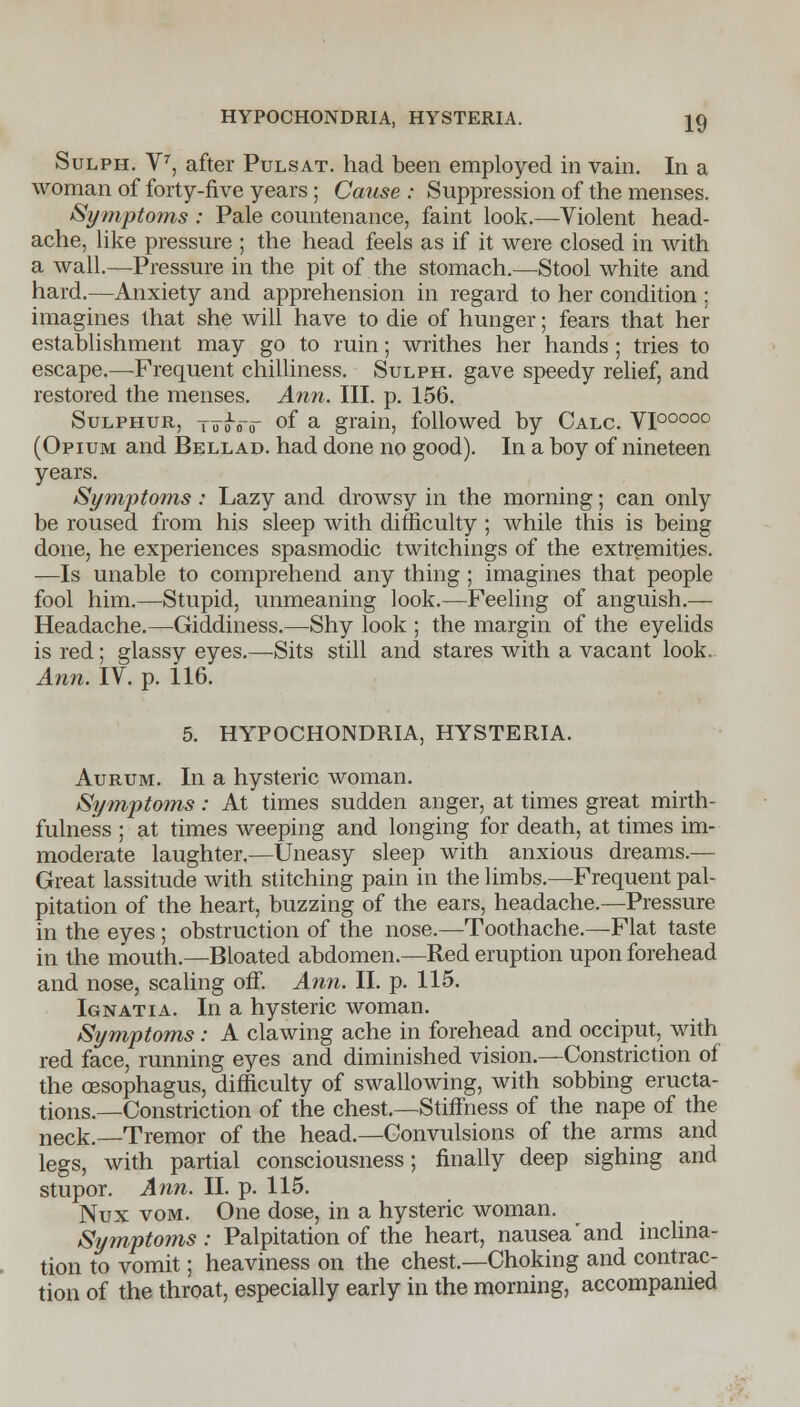 HYPOCHONDRIA, HYSTERIA. Sulph. Y7, after Pulsat. had been employed in vain. In a woman of forty-five years ; Cause : Suppression of the menses. Symptoms : Pale countenance, faint look.—Violent head- ache, like pressure ; the head feels as if it were closed in with a wall.—Pressure in the pit of the stomach.—Stool white and hard.—Anxiety and apprehension in regard to her condition ; imagines that she will have to die of hunger; fears that her establishment may go to ruin; writhes her hands ; tries to escape.—Frequent chilliness. Sulph. gave speedy relief, and restored the menses. Ann. III. p. 156. Sulphur, tttoVit oi* a grain, followed by Calc. VI00000 (Opium and Bellad. had done no good). In a boy of nineteen years. Symptoms : Lazy and drowsy in the morning; can only be roused from his sleep with difficulty ; while this is being done, he experiences spasmodic twitchings of the extremities. —Is unable to comprehend any thing ; imagines that people fool him.—Stupid, unmeaning look.—Feeling of anguish.— Headache.—Giddiness.—Shy look ; the margin of the eyelids is red; glassy eyes.—Sits still and stares with a vacant look. Ann. IV. p. 116. 5. HYPOCHONDRIA, HYSTERIA. Aurum. In a hysteric woman. Symptoms: At times sudden anger, at times great mirth- fulness ; at times weeping and longing for death, at times im- moderate laughter.—Uneasy sleep with anxious dreams.— Great lassitude with stitching pain in the limbs.—Frequent pal- pitation of the heart, buzzing of the ears, headache.—Pressure in the eyes ; obstruction of the nose.—Toothache.—Flat taste in the mouth.—Bloated abdomen.—Red eruption upon forehead and nose, scaling off. Ann. II. p. 115. Ignatia. In a hysteric woman. Symptoms: A clawing ache in forehead and occiput, with red face, running eyes and diminished vision—Constriction of the oesophagus, difficulty of swallowing, with sobbing eructa- tions.—Constriction of the chest.—Stiffness of the nape of the neck.—Tremor of the head.—Convulsions of the arms and legs, with partial consciousness; finally deep sighing and stupor. Ann. II. p. 115. Nux vom. One dose, in a hysteric woman. Symptoms: Palpitation of the heart, nausea'and inclina- tion to vomit; heaviness on the chest.—Choking and contrac- tion of the throat, especially early in the morning, accompanied