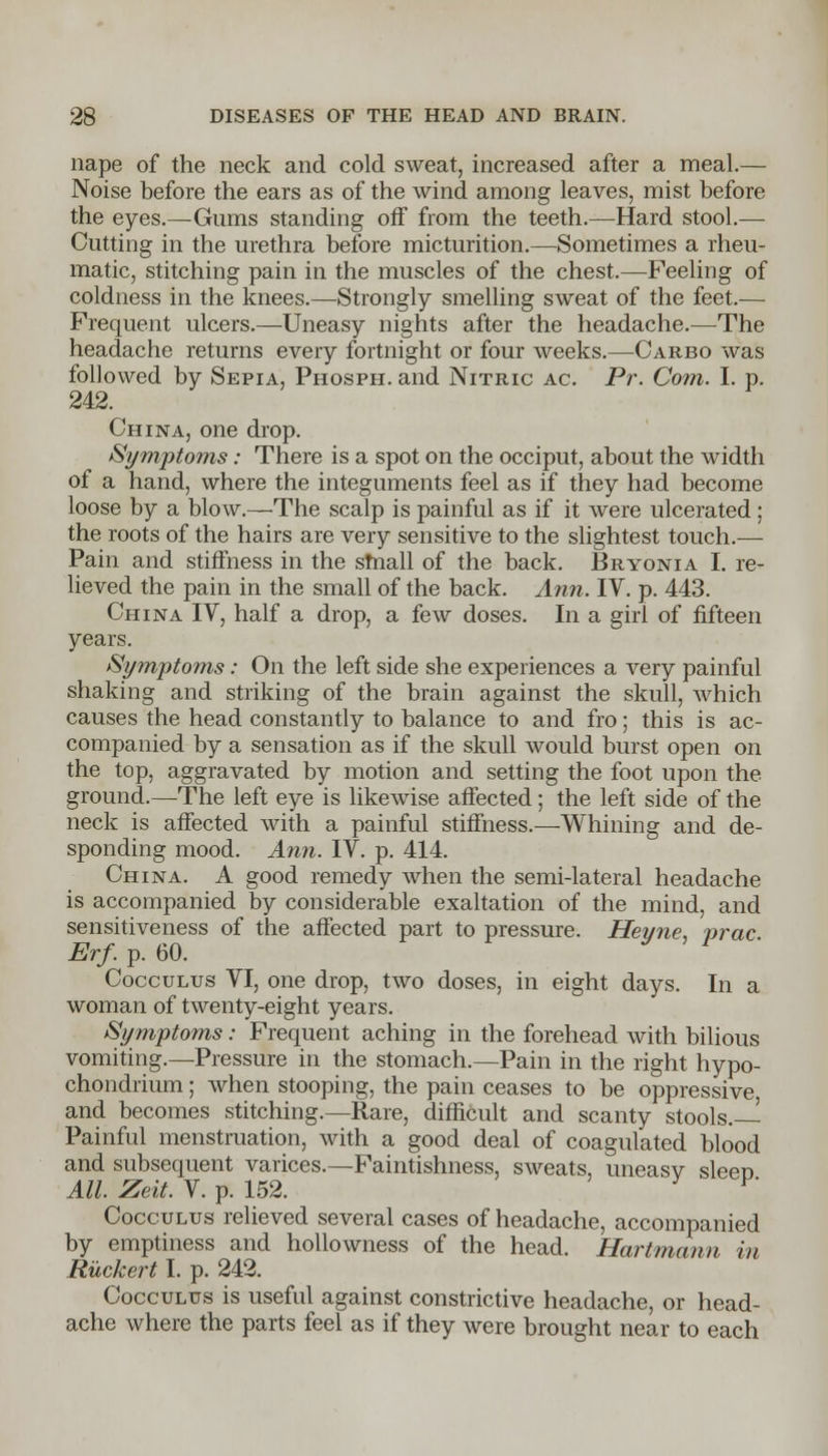nape of the neck and cold sweat, increased after a meal.— Noise before the ears as of the wind among leaves, mist before the eyes.—Gums standing off from the teeth.—Hard stool.— Cutting in the urethra before micturition.—Sometimes a rheu- matic, stitching pain in the muscles of the chest.—Feeling of coldness in the knees.—Strongly smelling sweat of the feet.— Frequent ulcers.—Uneasy nights after the headache.—The headache returns every fortnight or four weeks.—Carbo was followed by Sepia, Phosph. and Nitric ac. Pr. Com. I. p. 242. China, one drop. Symptoms: There is a spot on the occiput, about the width of a hand, where the integuments feel as if they had become loose by a blow.—The scalp is painful as if it were ulcerated ; the roots of the hairs are very sensitive to the slightest touch.— Pain and stiffness in the small of the back. Bryonia I. re- lieved the pain in the small of the back. Ann. IV. p. 443. China IV, half a drop, a few doses. In a girl of fifteen years. Symptoms: On the left side she experiences a very painful shaking and striking of the brain against the skull, which causes the head constantly to balance to and fro; this is ac- companied by a sensation as if the skull would burst open on the top, aggravated by motion and setting the foot upon the ground.—The left eye is likewise affected; the left side of the neck is affected with a painful stiffness.—Whining and de- sponding mood. Ann. IV. p. 414. China. A good remedy when the semi-lateral headache is accompanied by considerable exaltation of the mind, and sensitiveness of the affected part to pressure. Hevne, vrac Erf. p. 60. y F Cocculus VI, one drop, two doses, in eight days. In a woman of twenty-eight years. Symptoms: Frequent aching in the forehead with bilious vomiting.—Pressure in the stomach.—Pain in the right hypo- chondrium; when stooping, the pain ceases to be oppressive, and becomes stitching.—Rare, difficult and scanty stools.— Painful menstruation, with a good deal of coagulated blood and subsequent varices.—Faintishness, sweats, uneasv sleen All. Zeit. V. p. 152. ' P* Cocculus relieved several cases of headache, accompanied by emptiness and hollowness of the head. Hartmann in Ruckert I. p. 242. Cocculus is useful against constrictive headache, or head- ache where the parts feel as if they were brought near to each