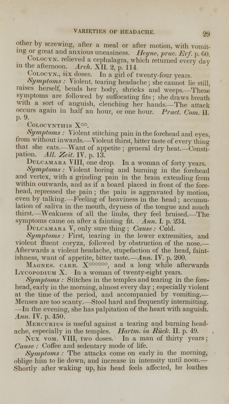 other by screwing, after a meal or after motion, with vomit- ing or great and anxious uneasiness. Heyne, prac. Erf. p. 60. Colocyn. relieved a cephalagra, which returned every dav in the afternoon. Arch. XII. 2, p. 114. Colocyn., six doses. In a girl of twenty-four years. Symptoms : Violent, tearing headache ; she cannot lie still, raises herself, bends her body, shrieks and weeps.—These symptoms are followed by suffocating fits ; she draws breath with a sort of anguish, clenching her hands.—The attack occurs again in half an hour, or one hour. Pract. Com II p. 9. CoLOCYNTHIS X°°. Symptoms : Violent stitching pain in the forehead and eyes, from without inwards.—Violent thirst, bitter taste of every thing that she eats.—Want of appetite ; general dry heat.—Consti- pation. All. Zeit. IV. p. 13. Dulcamara VIII, one drop. In a woman of forty years. Symptoms: Violent boring and burning in the forehead and vertex, with a grinding pain in the brain extending from within outwards, and as if a board placed in front of the fore- head, repressed the pain ; the pain is aggravated by motion, even by talking.—Feeling of heaviness in the head ; accumu- lation of saliva in the mouth, dryness of the tongue and much thirst.—Weakness of all the limbs, they feel bruised.—The symptoms came on after a fainting fit. Ann. I. p. 234. Dulcamara V, only sure thing ; Cause: Cold. Symptoms: First, tearing in the lower extremities, and violent fluent coryza, followed by obstruction of the nose.— Afterwards a violent headache, stupefaction of the head, faint- ishness, want of appetite, bitter taste.—Ann. IV. p. 200. Magnes. carb. xooooo°, and a long while afterwards Lycopodium X. In a woman of twenty-eight years. Symptoms : Stitches in the temples and tearing in the fore- head, early in the morning, almost every day ; especially violent at the time of the period, and accompanied by vomiting.— Menses are too scanty.—Stool hard and frequently intermitting. —In the evening, she has palpitation of the heart with anguish. Ann. IV. p. 450. Mercurius is useful against a tearing and burning head- ache, especially in the temples. Hartm. in Ruck. II. p. 49. Nux vom. VIII, two doses. In a man of thirty years; Cause : Coffee and sedentary mode of life. Symptoms : The attacks come on early in the morning, oblige him to lie down, and increase in intensity until noon.— Shortly after waking up, his head feels affected, he loathes