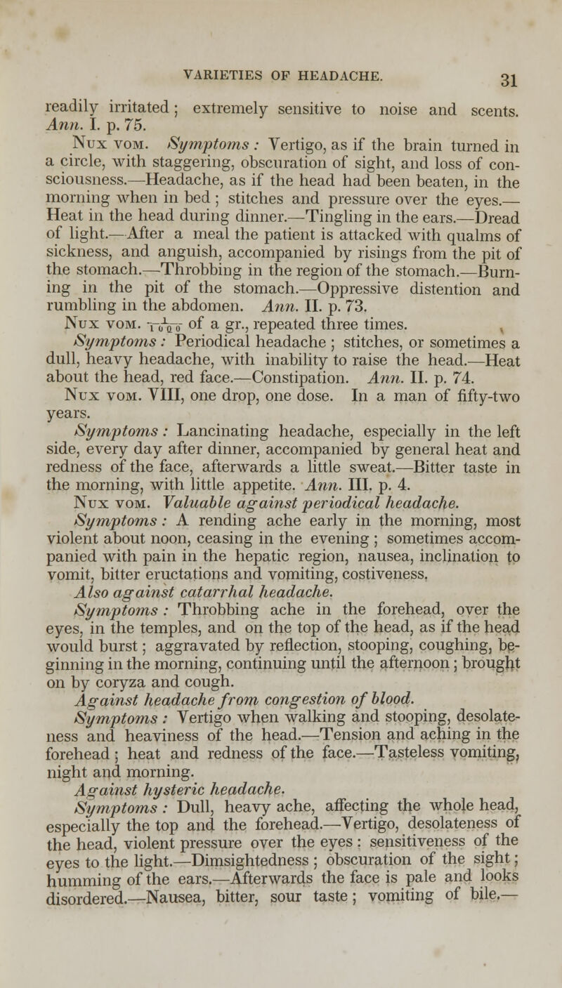 readily irritated; extremely sensitive to noise and scents. Ann. I. p. 75. Nux vom. Symptoms : Vertigo, as if the brain turned in a circle, with staggering, obscuration of sight, and loss of con- sciousness.—Headache, as if the head had been beaten, in the morning when in bed ; stitches and pressure over the eyes.— Heat in the head during dinner.—Tingling in the ears.—Dread of light.—After a meal the patient is attacked with qualms of sickness, and anguish, accompanied by risings from the pit of the stomach.—Throbbing in the region of the stomach.—Burn- ing in the pit of the stomach.—Oppressive distention and rumbling in the abdomen. Ann. II. p. 73. Nux vom. ToVb °f a gr-j repeated three times. Symptoms: Periodical headache ; stitches, or sometimes a dull, heavy headache, with inability to raise the head.—Heat about the head, red face.—Constipation. Ann. II. p. 74. Nux vom. VIII, one drop, one dose. In a man of fifty-two years. Symptoms: Lancinating headache, especially in the left side, every day after dinner, accompanied by general heat and redness of the face, afterwards a little sweat.—Bitter taste in the morning, with little appetite. Ann. III. p. 4. Nux vom. Valuable against periodical headache. Symptoms: A rending ache early in the morning, most violent about noon, ceasing in the evening ; sometimes accom- panied with pain in the hepatic region, nausea, inclination to vomit, bitter eructations and vomiting, costiveness. Also against catarrhal headache. Symptoms : Throbbing ache in the forehead, over the eyes, in the temples, and on the top of the head, as if the head would burst; aggravated by reflection, stooping, coughing, be- ginning in the morning, continuing until the afternoon; brought on by coryza and cough. Against headache from congestion of blood. Symptoms : Vertigo when walking and stooping, desolate- ness and heaviness of the head.—Tension and aching in the forehead ; heat and redness of the face.—Tasteless vomiting, night and morning. Against hysteric headache. Symptoms: Dull, heavy ache, affecting the whole head, especially the top and the forehead.—Vertigo, desolateness of the head, violent pressure over the eyes : sensitiveness of the eyes to the light.—Dimsightedness ; obscuration of the sight; humming of the ears.—Afterwards the face is pale and looks disordered.—Nausea, bitter, sour taste; vomiting of bile.—