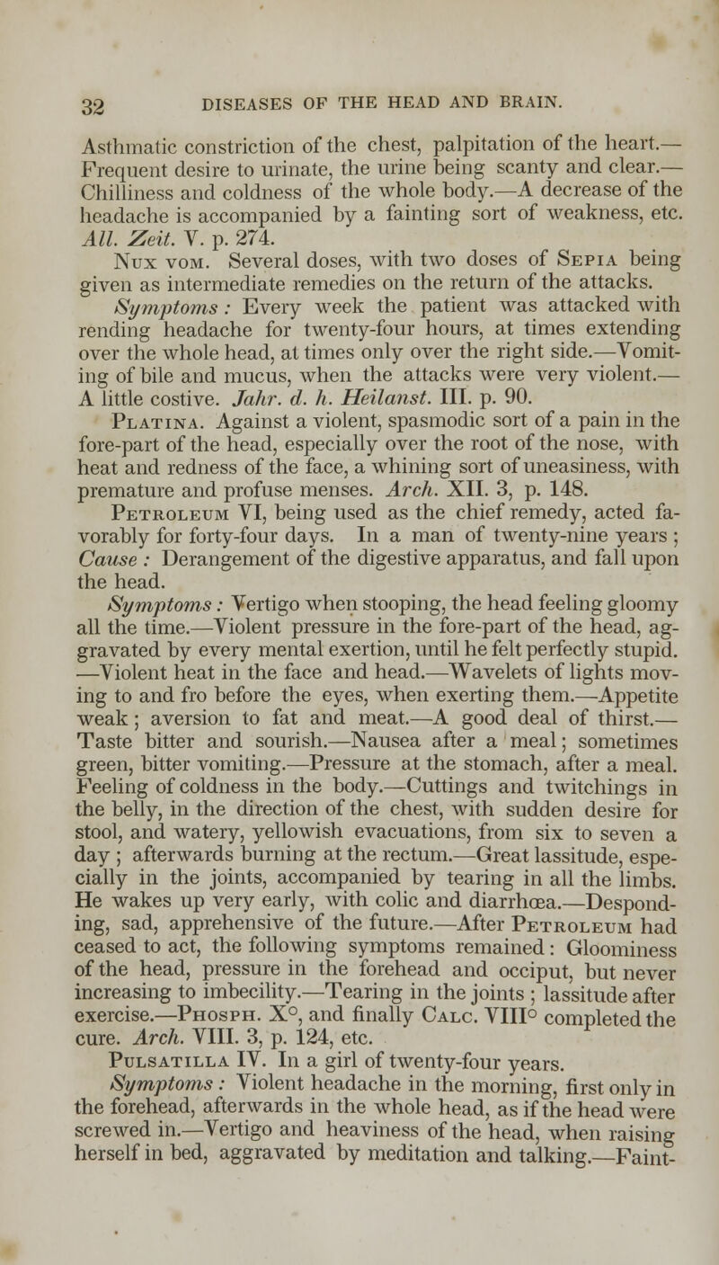 Asthmatic constriction of the chest, palpitation of the heart- Frequent desire to urinate, the urine being scanty and clear.— Chilliness and coldness of the whole body.—A decrease of the headache is accompanied by a fainting sort of weakness, etc. All. Zeit. V. p. 274. Nux vom. Several doses, with two doses of Sepia being given as intermediate remedies on the return of the attacks. Symptoms: Every week the patient was attacked with rending headache for twenty-four hours, at times extending over the whole head, at times only over the right side.—Vomit- ing of bile and mucus, when the attacks were very violent.— A little costive. Jahr. d. h. Heilanst. III. p. 90. Platina. Against a violent, spasmodic sort of a pain in the fore-part of the head, especially over the root of the nose, with heat and redness of the face, a whining sort of uneasiness, with premature and profuse menses. Arch. XII. 3, p. 148. Petroleum VI, being used as the chief remedy, acted fa- vorably for forty-four days. In a man of twenty-nine years ; Cause : Derangement of the digestive apparatus, and fall upon the head. Symptoms: Vertigo when stooping, the head feeling gloomy all the time.—Violent pressure in the fore-part of the head, ag- gravated by every mental exertion, until he felt perfectly stupid. —Violent heat in the face and head.—Wavelets of lights mov- ing to and fro before the eyes, when exerting them.—Appetite weak; aversion to fat and meat.—A good deal of thirst.— Taste bitter and sourish.—Nausea after a meal; sometimes green, bitter vomiting.—Pressure at the stomach, after a meal. Feeling of coldness in the body.—Cuttings and twitchings in the belly, in the direction of the chest, with sudden desire for stool, and watery, yellowish evacuations, from six to seven a day ; afterwards burning at the rectum.—Great lassitude, espe- cially in the joints, accompanied by tearing in all the limbs. He wakes up very early, with colic and diarrhoea.—Despond- ing, sad, apprehensive of the future.—After Petroleum had ceased to act, the following symptoms remained: Gloominess of the head, pressure in the forehead and occiput, but never increasing to imbecility.—Tearing in the joints ; lassitude after exercise.—Phosph. X°, and finally Calc. VIII° completed the cure. Arch. VIII. 3, p. 124, etc. Pulsatilla IV. In a girl of twenty-four years. Symptoms: Violent headache in the morning, first only in the forehead, afterwards in the whole head, as if the head were screwed in.—Vertigo and heaviness of the head, when raising herself in bed, aggravated by meditation and talking. Faint-