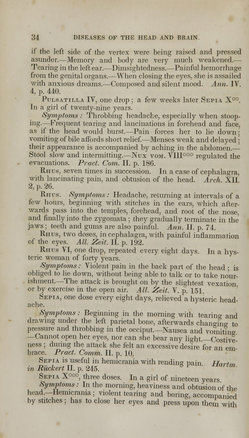 if the left side of the vertex were being raised and pressed asunder.—Memory and body are very much weakened.— Tearing in the left ear.—Dimsightedness.—Painful hemorrhage from the genital organs.—When closing the eyes, she is assailed with anxious dreams.—Composed and silent mood. Ann. IV. 4, p. 440. Pulsatilla IV, one drop ; a few weeks later Sepia X°°. In a girl of twenty-nine years. Symptoms : Throbbing headache, especially when stoop- ing.—Frequent tearing and lancinations in forehead and face, as if the head would burst.—Pain forces her to lie down; vomiting of bile affords short relief.—Menses weak and delayed ; their appearance is accompanied by aching in the abdomen.— Stool slow and intermitting.—Nux vom. VIII000 regulated the evacuations. Pract. Com. II. p. 186. Rhus, seven times in succession. In a case of cephalagra, with lancinating pain, and obtusion of the head. Arch. XII 2, p. 26. Rhus. Symptoms: Headache, returning at intervals of a few hours, beginning with stitches in the ears, which after- wards pass into the temples, forehead, and root of the nose, and finally into the zygomata ; they gradually terminate in the jaws ; teeth and gums are also painful. Ann. II. p. 74. Rhus, two doses, in cephalagra, with painful inflammation of the eyes. All. Zeit. II. p. 192. Rhus VI, one drop, repeated every eight days. In a hys- teric woman of forty years. Symptoms: Violent pain in the back part of the head • is obliged to lie down, without being able to talk or to take nour- ishment.—The attack is brought on by the slightest vexation or by exercise in the open air. All. Zeit. V. p. 151. Sepia, one dose every eight days, relieved a hysteric head- ache. Symptoms: Beginning in the morning with tearing and drawing under the left parietal bone, afterwards changing to pressure and throbbing in the occiput.—Nausea and vomiting —Cannot open her eyes, nor can she bear any light.—Costive- ness ; during the attack she felt an excessive desire for an em- brace. Pract. Comm. II. p. 10. Sepia is useful in hemicrania with rending pain Hartm in Ruckert II. p. 245. Sepia X000, three doses. In a girl of nineteen years Symptoms: In the morning, heaviness and obtusion of the head.—Hemicrania; violent tearing and boring, accompanied by stitches ; has to close her eyes and press upon them with