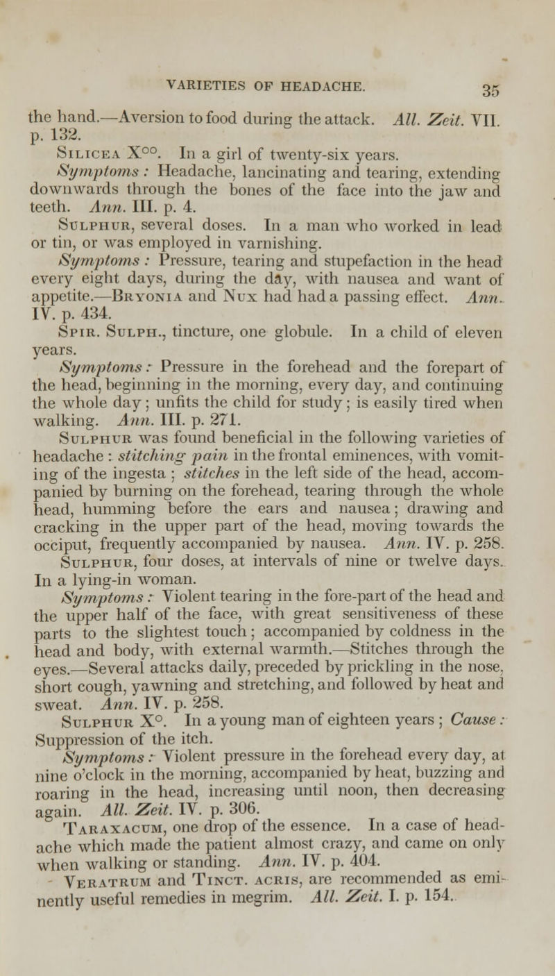 the hand.—Aversion to food during the attack. All. Zeit. VII p. 132. Silicea X°°. In a girl of twenty-six years. Symptoms : Headache, lancinating and tearing, extending downwards through the bones of the face into the jaw and teeth. Ann. III. p. 4. Sulphur, several doses. In a man who worked in lead or tin, or was employed in varnishing. Symptoms : Pressure, tearing and stupefaction in the head every eight days, during the day, with nausea and want of appetite.—Bryonia and Nux had had a passing effect. Ann. IV. p. 434. Spir. Sulph., tincture, one globule. In a child of eleven years. Symptoms: Pressure in the forehead and the forepart of the head, beginning in the morning, every day, and continuing the whole day; unfits the child for study; is easily tired when walking. Ann. III. p. 271. Sulphur was found beneficial in the following varieties of headache : stitching pain in the frontal eminences, with vomit- ing of the ingesta ; stitches in the left side of the head, accom- panied by burning on the forehead, tearing through the whole head, humming before the ears and nausea; drawing and cracking in the upper part of the head, moving towards the occiput, frequently accompanied by nausea. Ann. IV. p. 258. Sulphur, four doses, at intervals of nine or twelve days. In a lying-in woman. Symptoms r Violent tearing in the fore-part of the head and the upper half of the face, with great sensitiveness of these parts to the slightest touch; accompanied by coldness in the head and body, with external warmth.—Stitches through the eyeS-—Several attacks daily, preceded by prickling in the nose, short cough, yawning and stretching, and followed by heat and sweat. Ann. IV. p. 258. Sulphur X°. In a young man of eighteen years ; Cause : Suppression of the itch. Symptoms r Violent pressure in the forehead every day, at nine o'clock in the morning, accompanied by heat, buzzing and roaring in the head, increasing until noon, then decreasing again. All. Zeit. IV. p. 306. Taraxacum, one drop of the essence. In a case of head- ache which made the patient almost crazy, and came on only when walking or standing. Ann. IV. p. 404. Veratrum and Tinct. acris, are recommended as emi- nently useful remedies in megrim. All. Zeit. I. p. 154.