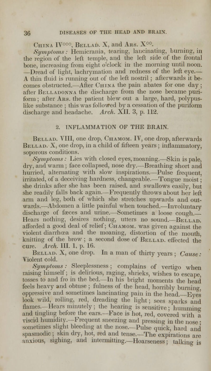 China IV000, Bellad. X, and Ars. X°°. Symptoms: Hemicrania, tearing, lancinating, burning, in the region of the left temple, and the left side of the frontal bone, increasing from eight o'clock in the morning until noon. —Dread of light, lachrymation and redness of the left eye.— A thin fluid is running out of the left nostril; afterwards it be- comes obstructed.—-After China the pain abates for one day ; after Belladonna the discharge from the nose became puri- form; after Ars. the patient blew out a large, hard, polypus- like substance ; this was followed by a cessation of the puriform discharge and headache. Arch. XII. 3, p. 112. 2. INFLAMMATION OF THE BRAIN. Bellad. VIII, one drop, Chamom. IV, one drop, afterwards Bellad. X, one drop, in a child of fifteen years ; inflammatory, soporous conditions. Symptoms: Lies with closed eyes, moaning.—Skin is pale, dry, and warm; face collapsed, nose dry.—Breathing short and hurried, alternating with slow inspirations.—Pulse frequent, irritated, of a deceiving hardness, changeable.—Tongue moist; she drinks after she has been raised, and swallows easily, but she readily falls back again.—Frequently throws about her left arm and leg, both of which she stretches upwards and out- wards.—Abdomen a little painful when touched.—Involuntary discharge of faeces and urine.—Sometimes a loose cough.— Hears nothing, desires nothing, utters no sound.—Bellad. afforded a good deal of relief; Chamom. was given against the violent diarrhoea and the moaning, distortion of the mouth knitting of the brow ; a second dose of Bellad. effected the cure. Arch. III. 1, p. 16. Bellad. X, one drop. In a man of thirty years ; Cause : Violent cold. Symptoms: Sleeplessness; complains of vertigo when raising himself; is delirious, raging, shrieks, wishes to escape, tosses to and fro in the bed.—In his bright moments the head feels heavy and obtuse ; fulness of the head, horribly burning oppressive and sometimes lancinating pain in the head. Eyes look wild, rolling, red, dreading the light; sees sparks and names.—Hears minutely ; the hearing is sensitive ; humming and tingling before the ears.—Face is hot, red, covered with a viscid humidity.—Frequent sneezing and pressing in the nose ■ sometimes slight bleeding at the nose—Pulse quick, hard and spasmodic; skin dry, hot, red and tense.—The expirations are anxious, sighing, and intermitting.—Hoarseness; talking is