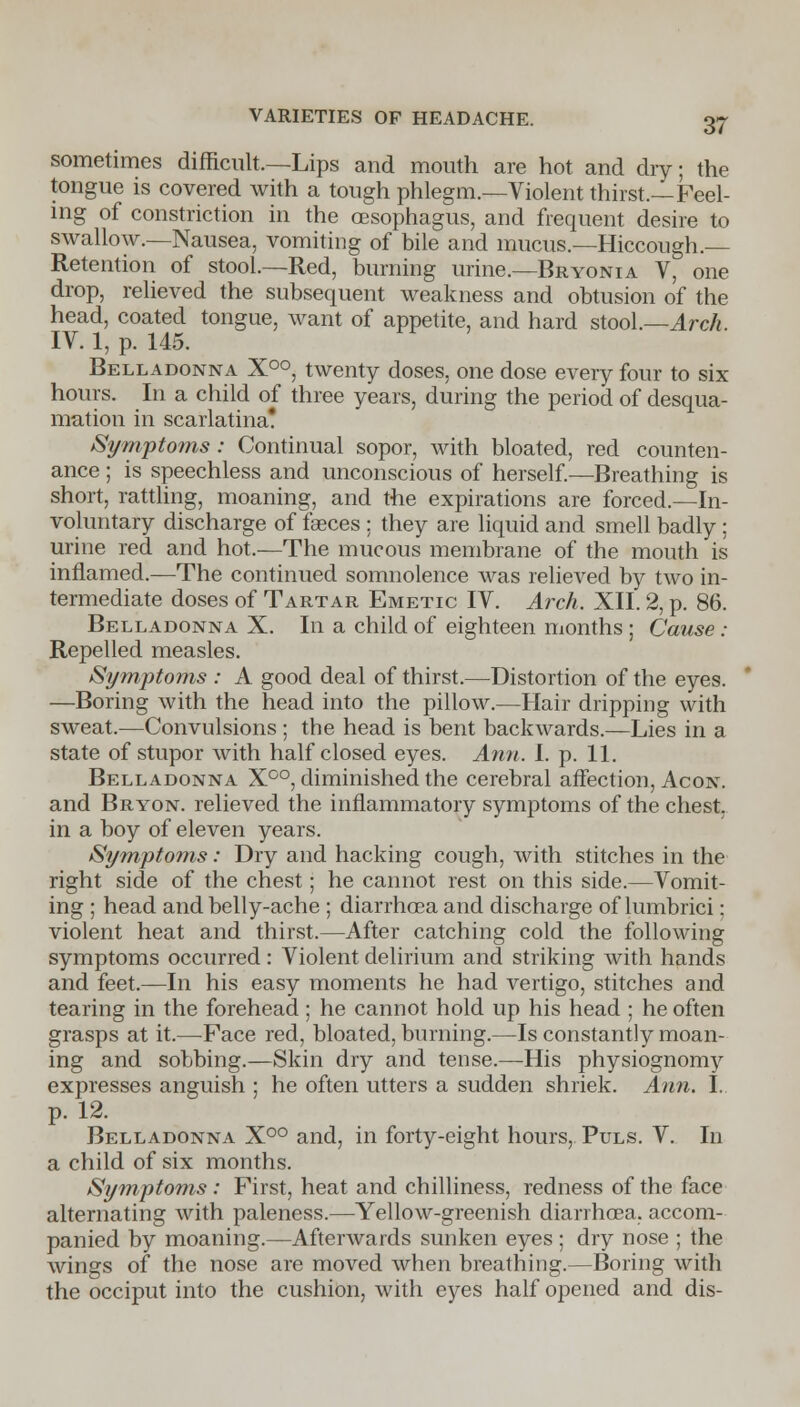 sometimes difficult.—Lips and mouth are hot and dry; the tongue is covered with a tough phlegm.—Violent thirst.—Feel- ing of constriction in the oesophagus, and frequent desire to swallow.—Nausea, vomiting of bile and mucus—Hiccough.— Retention of stool.—Red, burning urine.—Bryonia V, one drop, relieved the subsequent weakness and obtusion of the head, coated tongue, want of appetite, and hard stool.—Arch. IV. 1, p. 145. Belladonna X°°, twenty doses, one dose every four to six- hours. In a child of three years, during the period of desqua- mation in scarlatina! Symptoms: Continual sopor, with bloated, red counten- ance ; is speechless and unconscious of herself.—Breathing is short, rattling, moaning, and the expirations are forced.—In- voluntary discharge of faeces ; they are liquid and smell badly ; urine red and hot.—The mucous membrane of the mouth is inflamed.—The continued somnolence was relieved by two in- termediate doses of Tartar Emetic IV. Arch. XII. 2, p. 86. Belladonna X. In a child of eighteen months ; Cause : Repelled measles. Symptoms : A good deal of thirst.—Distortion of the eyes. —Boring with the head into the pillow.—Hair dripping with sweat.—Convulsions; the head is bent backwards.—Lies in a state of stupor with half closed eyes. Ann. I. p. 11. Belladonna X°°, diminished the cerebral affection, Acon. and Bryon. relieved the inflammatory symptoms of the chest, in a boy of eleven years. Symptoms: Dry and hacking cough, with stitches in the right side of the chest; he cannot rest on this side.—Vomit- ing ; head and belly-ache ; diarrhoea and discharge of lumbrici; violent heat and thirst.—After catching cold the following symptoms occurred: Violent delirium and striking with hands and feet.—In his easy moments he had vertigo, stitches and tearing in the forehead ; he cannot hold up his head ; he often grasps at it.—Face red, bloated, burning.—Is constantly moan- ing and sobbing.—Skin dry and tense.—His physiognomy expresses anguish ; he often utters a sudden shriek. Ann. I. p. 12. Belladonna X°° and, in forty-eight hours, Puls. V. In a child of six months. Symptoms : First, heat and chilliness, redness of the face alternating with paleness.—Yellow-greenish diarrhoea, accom- panied by moaning.—Afterwards sunken eyes; dry nose ; the wings of the nose are moved when breathing.—Boring with the occiput into the cushion, with eyes half opened and dis-