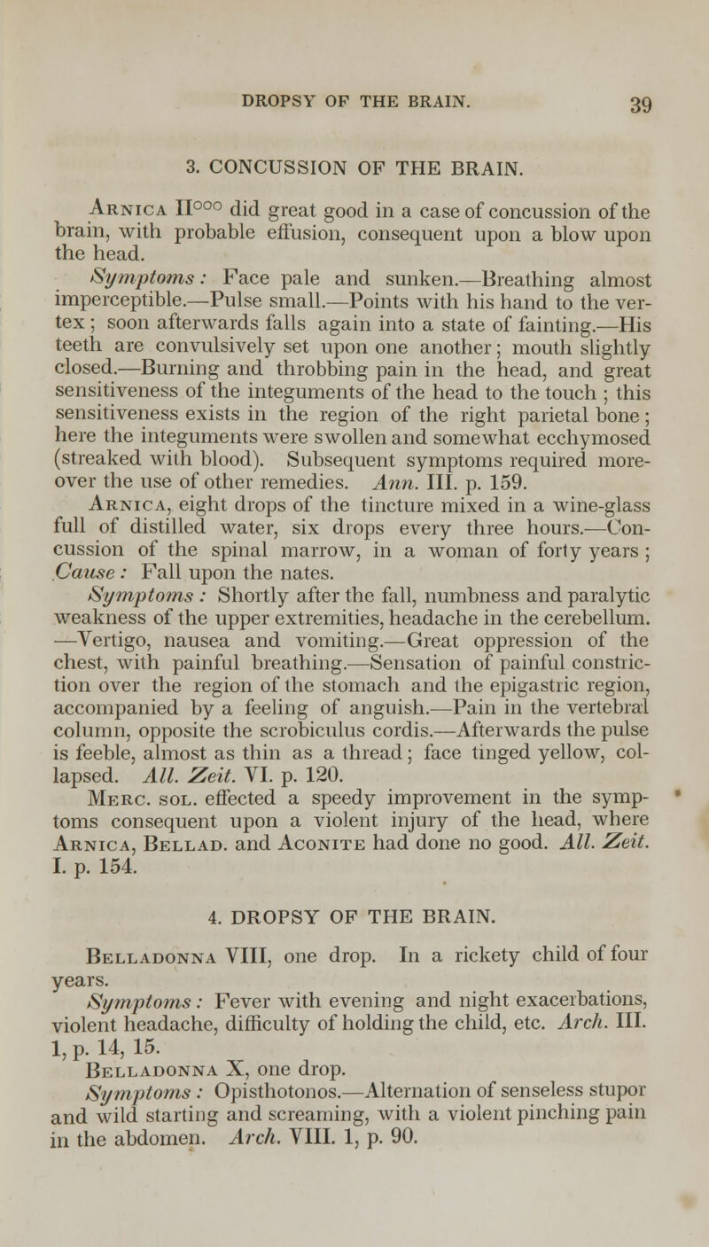 3. CONCUSSION OF THE BRAIN. Arnica II°°° did great good in a case of concussion of the brain, with probable effusion, consequent upon a blow upon the head. Symptoms: Face pale and sunken.—Breathing almost imperceptible.—Pulse small.—Points with his hand to the ver- tex ; soon afterwards falls again into a state of fainting.—His teeth are convulsively set upon one another; mouth slightly- closed.—Burning and throbbing pain in the head, and great sensitiveness of the integuments of the head to the touch ; this sensitiveness exists in the region of the right parietal bone; here the integuments were swollen and somewhat ecchymosed (streaked with blood). Subsequent symptoms required more- over the use of other remedies. Ann. III. p. 159. Arnica, eight drops of the tincture mixed in a wine-glass full of distilled water, six drops every three hours.-—Con- cussion of the spinal marrow, in a woman of forty years ; Cause : Fall upon the nates. Symptoms : Shortly after the fall, numbness and paralytic weakness of the upper extremities, headache in the cerebellum. —Vertigo, nausea and vomiting.—Great oppression of the chest, with painful breathing/—Sensation of painful constric- tion over the region of the stomach and the epigastric region, accompanied by a feeling of anguish.—Pain in the vertebral column, opposite the scrobiculus cordis.—Afterwards the pulse is feeble, almost as thin as a thread; face tinged yellow, col- lapsed. All. Zeit. VI. p. 120. Merc. sol. effected a speedy improvement in the symp- toms consequent upon a violent injury of the head, where Arnica, Bellad. and Aconite had done no good. All. Zeit. I. p. 154. 4. DROPSY OF THE BRAIN. Belladonna VIII, one drop. In a rickety child of four years. Symptoms: Fever with evening and night exacerbations, violent headache, difficulty of holding the child, etc. Arch. III. 1, p. 14, 15. Belladonna X, one drop. Symptoms : Opisthotonos.—Alternation of senseless stupor and wild starting and screaming, with a violent pinching pain in the abdomen. Arch. VIII. 1, p. 90.