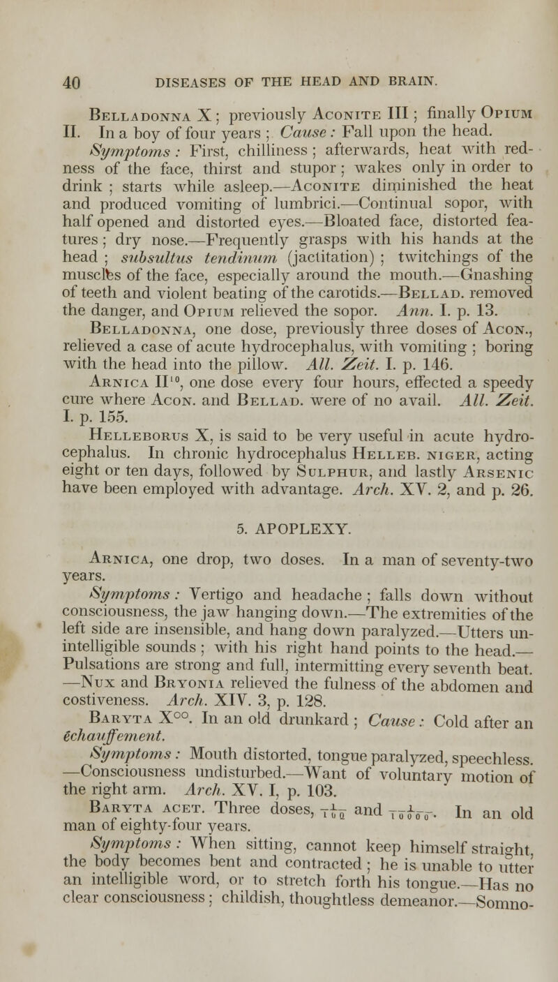 Belladonna X ; previously Aconite III; finally Opium II. In a boy of four years ; Cause : Fall upon the head. Symptoms: First, chilliness ; afterwards, heat with red- ness of the face, thirst and stupor ; wakes only in order to drink ; starts while asleep.—Aconite diminished the heat and produced vomiting of lumbrici.—Continual sopor, with half opened and distorted eyes.—Bloated face, distorted fea- tures ; dry nose.—Frequently grasps with his hands at the head ; subsultus tendinum (jactitation) ; twitchings of the muscles of the face, especially around the mouth.—Gnashing of teeth and violent beating of the carotids.—Bellad. removed the danger, and Opium relieved the sopor. Ann. I. p. 13. Belladonna, one dose, previously three doses of Acon., relieved a case of acute hydrocephalus, with vomiting ; boring with the head into the pillow. All. Zeit. I. p. 146. Arnica II10, one dose every four hours, effected a speedy cure where Acon. and Bellad. were of no avail. All. Zeit. I. p. 155. Helleborus X, is said to be very useful in acute hydro- cephalus. In chronic hydrocephalus Helleb. nicer, acting eight or ten days, followed by Sulphur, and lastly Arsenic have been employed with advantage. Arch. XV. 2, and p. 26. 5. APOPLEXY. Arnica, one drop, two doses. In a man of seventy-two years. Symptoms: Vertigo and headache ; falls down without consciousness, the jaw hanging down.—The extremities of the left side are insensible, and hang down paralyzed.—Utters un- intelligible sounds ; with his right hand points to the head. Pulsations are strong and full, intermitting every seventh beat. —Nux and Bryonia relieved the fulness of the abdomen and costiveness. Arch. XIV. 3, p. 128. Baryta X°°. In an old drunkard ; Cause: Cold after an echanffement. Symptoms: Mouth distorted, tongue paralyzed, speechless. —Consciousness undisturbed.—Want of voluntary motion of the right arm. Arch. XV. I, p. 103. Baryta acet. Three doses, T^ and j^. In an old man ol eighty-four years. Symptoms: When sitting, cannot keep himself straight the body becomes bent and contracted; he is unable to utter an intelligible word, or to stretch forth his tongue.—Has no clear consciousness; childish, thoughtless demeanor.—Somno-