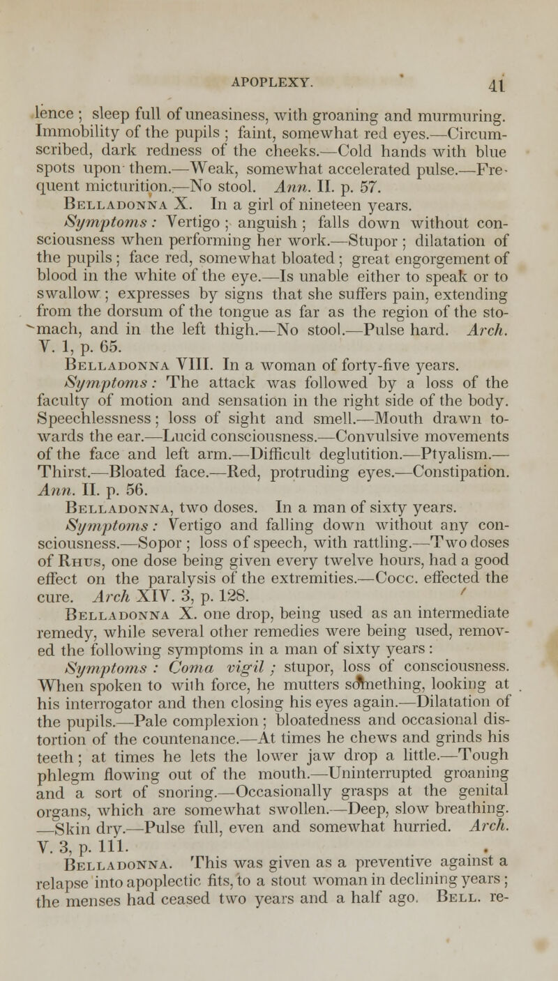 lence ; sleep full of uneasiness, with groaning and murmuring. Immobility of the pupils ; faint, somewhat red eyes.—Circum- scribed, dark redness of the cheeks.—Cold hands with blue spots upon them.—Weak, somewhat accelerated pulse.—Fre- quent micturition.;—No stool. Ann. II. p. 57. Belladonna X. In a girl of nineteen years. Symptoms: Vertigo ; anguish ; falls down without con- sciousness when performing her work.—Stupor ; dilatation of the pupils ; face red, somewhat bloated; great engorgement of blood in the white of the eye.—Is unable either to speak or to swallow ; expresses by signs that she suffers pain, extending from the dorsum of the tongue as far as the region of the sto- -mach, and in the left thigh.—No stool.—Pulse hard. Arch. V. 1, p. 65. Belladonna VIII. In a woman of forty-five years. Symptoms: The attack was followed by a loss of the faculty of motion and sensation in the right side of the body. Speechlessness; loss of sight and smell.—Mouth drawn to- wards the ear.—Lucid consciousness.—Convulsive movements of the face and left arm.—Difficult deglutition.—Ptyalism.— Thirst.—Bloated face.—Red, protruding eyes.—Constipation. Ann. II. p. 56. Belladonna, two doses. In a man of sixty years. Symptoms: Vertigo and falling down without any con- sciousness.—Sopor ; loss of speech, with rattling.—Two doses of Rhus, one dose being given every twelve hours, had a good effect on the paralysis of the extremities.—Cocc. effected the cure. Arch XIV. 3, p. 128. Belladonna X. one drop, being used as an intermediate remedy, while several other remedies were being used, remov- ed the following symptoms in a man of sixty years : Symptoms : Coma vigil ; stupor, loss of consciousness. When spoken to wilh force, he mutters something, looking at his interrogator and then closing his eyes again.—Dilatation of the pupils.—Pale complexion ; bloatedness and occasional dis- tortion of the countenance.—At times he chews and grinds his teeth; at times he lets the lower jaw drop a little.—Tough phlegm flowing out of the mouth.—Uninterrupted groaning and a sort of snoring.—Occasionally grasps at the genital organs, which are somewhat swollen.—Deep, slow breathing. Skin dry.—Pulse full, even and somewhat hurried. Arch. V. 3, p. 111. . . Belladonna. This was given as a preventive against a relapse into apoplectic fits, to a stout woman in declining years ; the menses had ceased two years and a half ago. Bell, re-