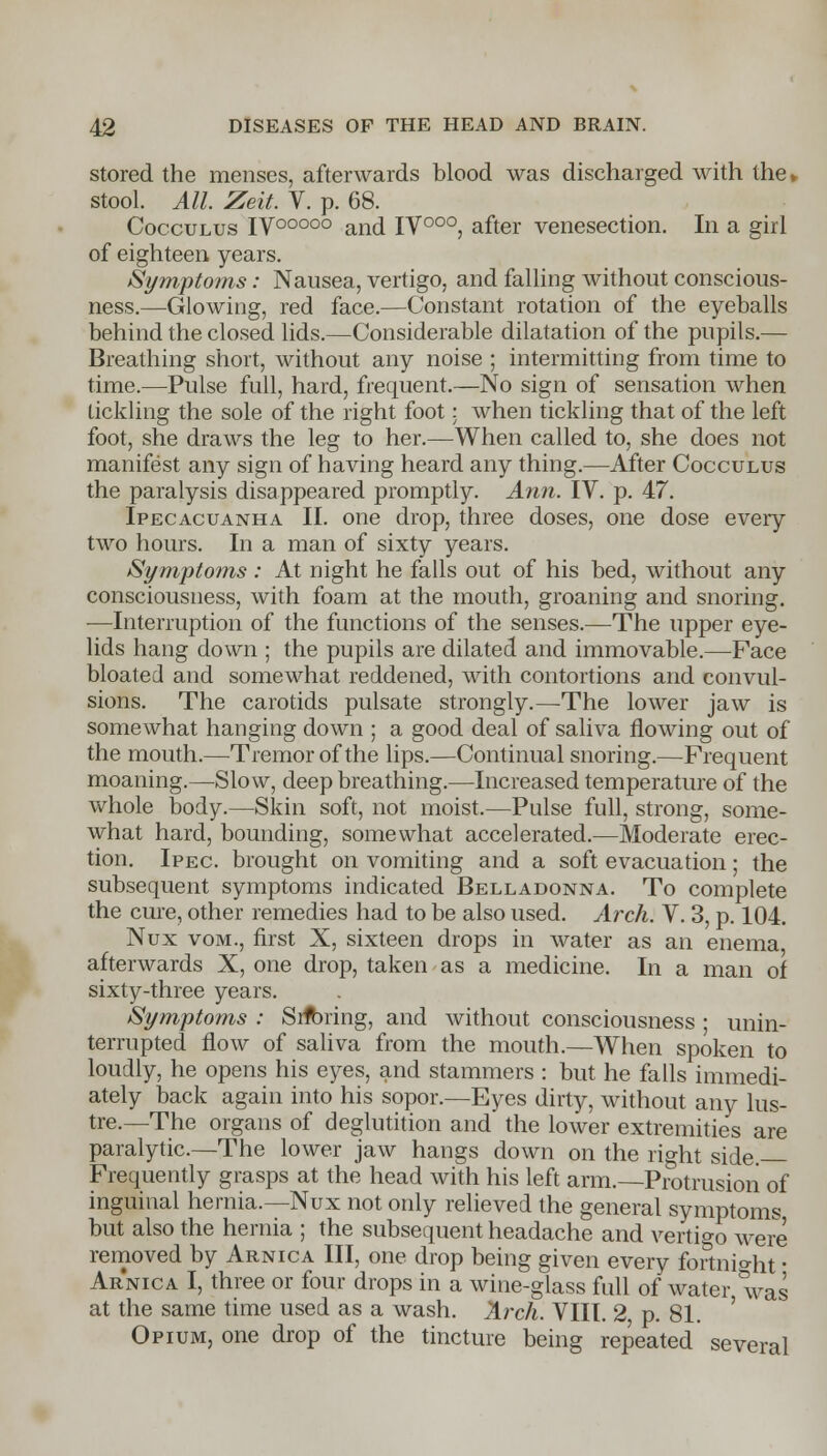 stored the menses, afterwards blood was discharged with the* stool. All. Zeit. V. p. 68. Cocculus IV00000 and IV000, after venesection. In a girl of eighteen years. Symptoms: Nausea, vertigo, and falling without conscious- ness.—Glowing, red face.—Constant rotation of the eyeballs behind the closed lids.—Considerable dilatation of the pupils.— Breathing short, without any noise ; intermitting from time to time.—Pulse full, hard, frequent.—No sign of sensation when tickling the sole of the right foot: when tickling that of the left foot, she draws the leg to her.—When called to, she does not manifest any sign of having heard any thing.—After Cocculus the paralysis disappeared promptly. Ann. IV. p. 47. Ipecacuanha II. one drop, three doses, one dose every two hours. In a man of sixty years. Symptoms : At night he falls out of his bed, without any consciousness, with foam at the mouth, groaning and snoring. —Interruption of the functions of the senses.—The upper eye- lids hang down ; the pupils are dilated and immovable.—Face bloated and somewhat reddened, with contortions and convul- sions. The carotids pulsate strongly.—The lower jaw is somewhat hanging down ; a good deal of saliva flowing out of the mouth.—Tremor of the lips.—Continual snoring.—Frequent moaning.—Slow, deep breathing.—Increased temperature of the whole body.—Skin soft, not moist.—Pulse full, strong, some- what hard, bounding, somewhat accelerated.—Moderate erec- tion. Ipec brought on vomiting and a soft evacuation; the subsequent symptoms indicated Belladonna. To complete the cure, other remedies had to be also used. Arch. V. 3, p. 104. Nux vom., first X, sixteen drops in water as an enema afterwards X, one drop, taken as a medicine. In a man of sixty-three years. Symptoms : Srfcring, and without consciousness ; unin- terrupted flow of saliva from the mouth.—When spoken to loudly, he opens his eyes, and stammers : but he falls immedi- ately back again into his sopor.—Eyes dirty, without any lus- tre.—The organs of deglutition and the lower extremities are paralytic.—The lower jaw hangs down on the right side. Frequently grasps at the head with his left arm.—Protrusion of inguinal hernia.—Nux not only relieved the general symptoms but also the hernia ; the subsequent headache and vertigo were removed by Arnica III, one drop being given every fortnio-ht • Arnica I, three or four drops in a wine-glass fall of water was at the same time used as a wash. Arch. VIII. 2 p. 81. Opium, one drop of the tincture being repeated several