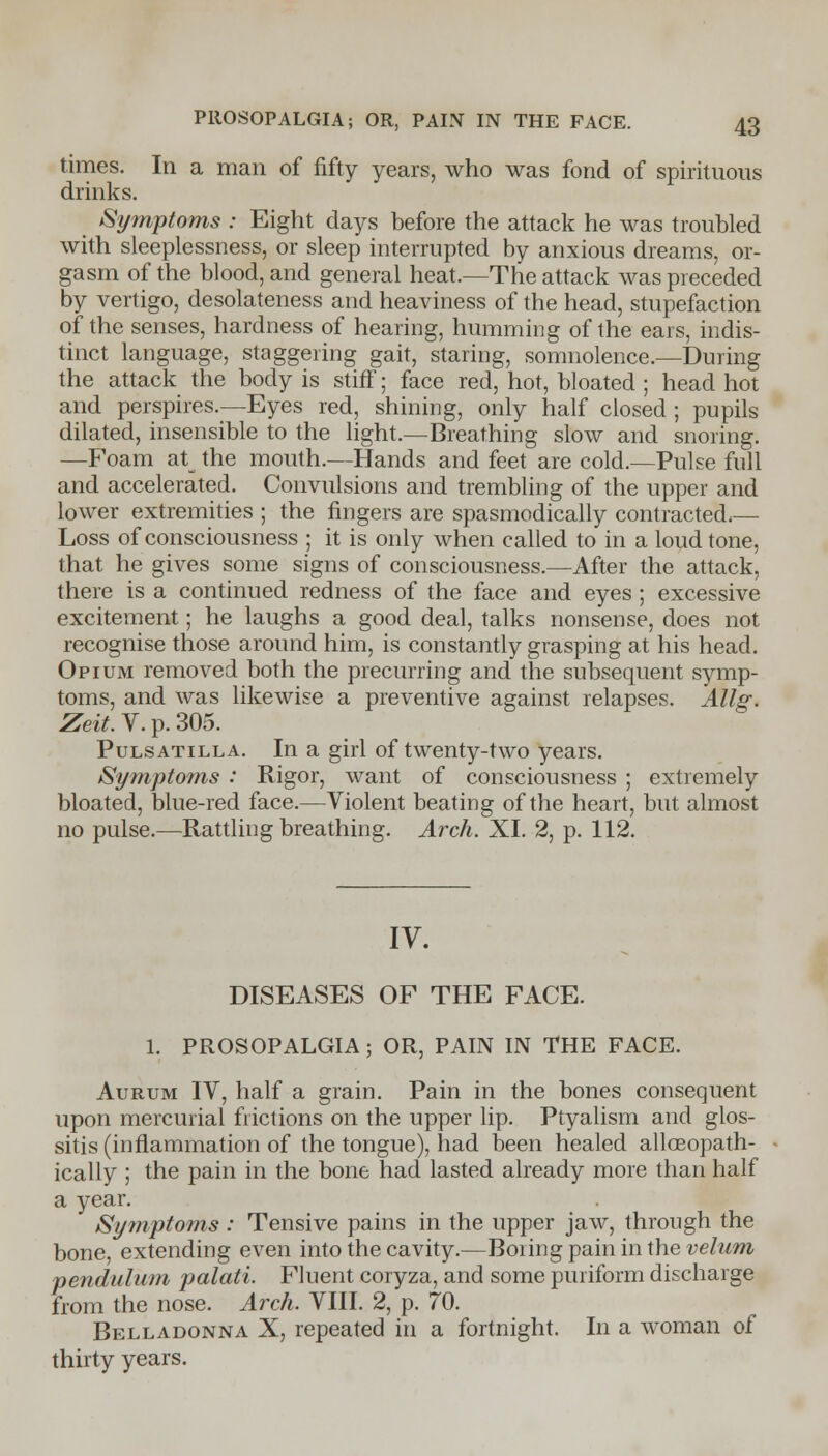 times. In a man of fifty years, who was fond of spirituous drinks. Symptoms : Eight days before the attack he was troubled with sleeplessness, or sleep interrupted by anxious dreams, or- gasm of the blood, and general heat.—The attack was preceded by vertigo, desolateness and heaviness of the head, stupefaction of the senses, hardness of hearing, humming of the ears, indis- tinct language, staggering gait, staring, somnolence.—During the attack the body is stiff; face red, hot, bloated ; head hot and perspires.—Eyes red, shining, only half closed ; pupils dilated, insensible to the light.—Breathing slow and snoring. —Foam atw the mouth.—Hands and feet are cold.—Pulse full and accelerated. Convulsions and trembling of the upper and lower extremities ; the fingers are spasmodically contracted,— Loss of consciousness ; it is only when called to in a loud tone, that he gives some signs of consciousness.—After the attack, there is a continued redness of the face and eyes; excessive excitement; he laughs a good deal, talks nonsense, does not recognise those around him, is constantly grasping at his head. Opium removed both the precurring and the subsequent symp- toms, and was likewise a preventive against relapses. Allg. Zeit. V. p. 305. Pulsatilla. In a girl of twenty-two years. Symptoms : Rigor, want of consciousness ; extremely bloated, blue-red face.—Violent beating of the heart, but almost no pulse.—Rattling breathing. Arch. XI. 2, p. 112. IV. DISEASES OF THE FACE. 1. PROSOPALGIA; OR, PAIN IN THE FACE. Aurum IV, half a grain. Pain in the bones consequent upon mercurial frictions on the upper lip. Ptyalism and glos- sitis (inflammation of the tongue), had been healed alloeopath- ically ; the pain in the bone had lasted already more than half a year. Symptoms : Tensive pains in the upper jaw, through the bone, extending even into the cavity.—Boiingpaininthe velum pendulum palati. Fluent coryza, and some puriform discharge from the nose. Arch. VIII. 2, p. 70. Belladonna X, repeated in a fortnight. In a woman of