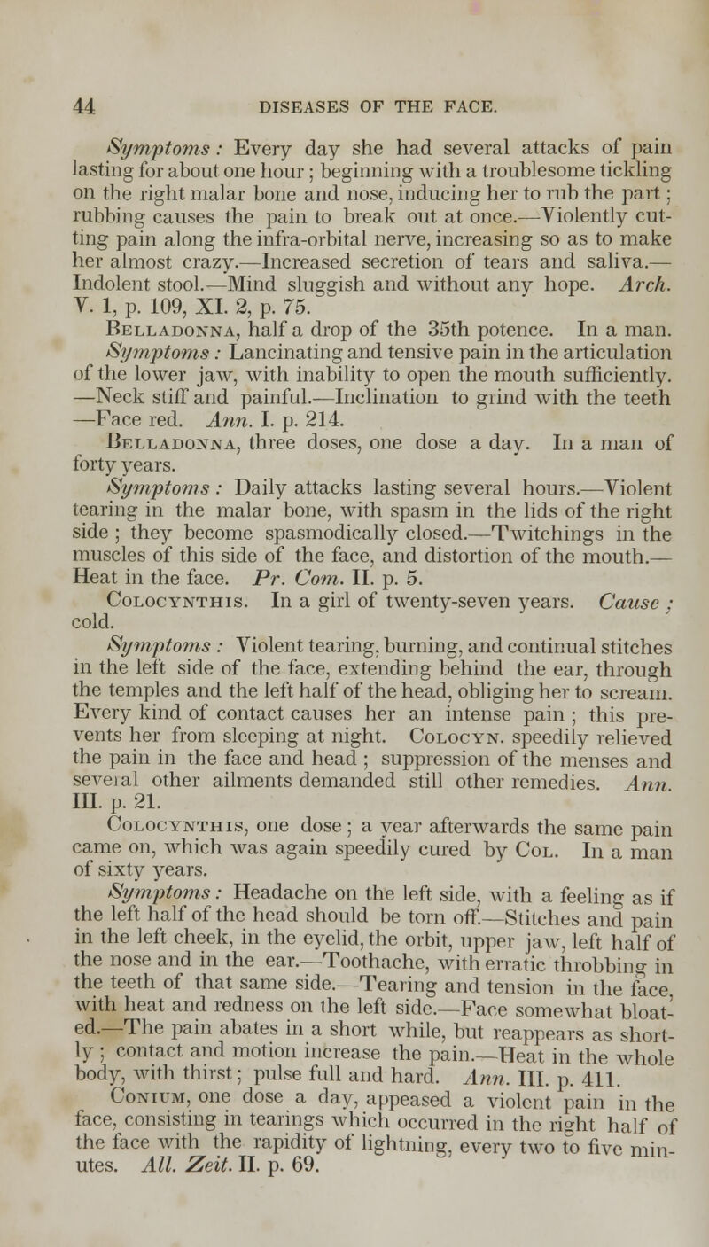 Symptoms: Every day she had several attacks of pain lasting for about one hour; beginning with a troublesome tickling on the right malar bone and nose, inducing her to rub the part; rubbing causes the pain to break out at once.—Violently cut- ting pain along the infra-orbital nerve, increasing so as to make her almost crazy.—Increased secretion of tears and saliva.— Indolent stool.—Mind sluggish and without any hope. Arch. V. 1, p. 109, XI. 2, p. 75. Belladonna, half a drop of the 35th potence. In a man. Symptoms: Lancinating and tensive pain in the articulation of the lower jaw, with inability to open the mouth sufficiently. —Neck stiff and painful.—Inclination to grind with the teeth —Face red. Ann. I. p. 214. Belladonna, three doses, one dose a day. In a man of forty years. Symptoms : Daily attacks lasting several hours.—Violent tearing in the malar bone, with spasm in the lids of the right side ; they become spasmodically closed.—Twitchings in the muscles of this side of the face, and distortion of the mouth.— Heat in the face. Pr. Com. II. p. 5. Colocynthis. In a girl of twenty-seven years. Cause : cold. Symptoms : Violent tearing, burning, and continual stitches in the left side of the face, extending behind the ear, through the temples and the left half of the head, obliging her to scream. Every kind of contact causes her an intense pain ; this pre- vents her from sleeping at night. Colocyn. speedily relieved the pain in the face and head ; suppression of the menses and seveial other ailments demanded still other remedies Ann III. p. 21. Colocynthis, one dose ; a year afterwards the same pain came on, which was again speedily cured by Col. In a man of sixty years. Symptoms: Headache on the left side, with a feeling as if the left half of the head should be torn off.—Stitches and pain in the left cheek, in the eyelid, the orbit, upper jaw, left half of the nose and in the ear.—Toothache, with erratic throbbing in the teeth of that same side.—Tearing and tension in the face with heat and redness on ihe left side.—Face somewhat bloat- ed.—The pain abates in a short while, but reappears as short- ly ; contact and motion increase the pain.—Heat in the whole body, with thirst; pulse full and hard. Ann. III. p. 411. Conium, one dose a day, appeased a violent pain in the face, consisting in tearings which occurred in the right half of the face with the rapidity of lightning, every two to five min- utes. All. Zeit. II. p. 69.