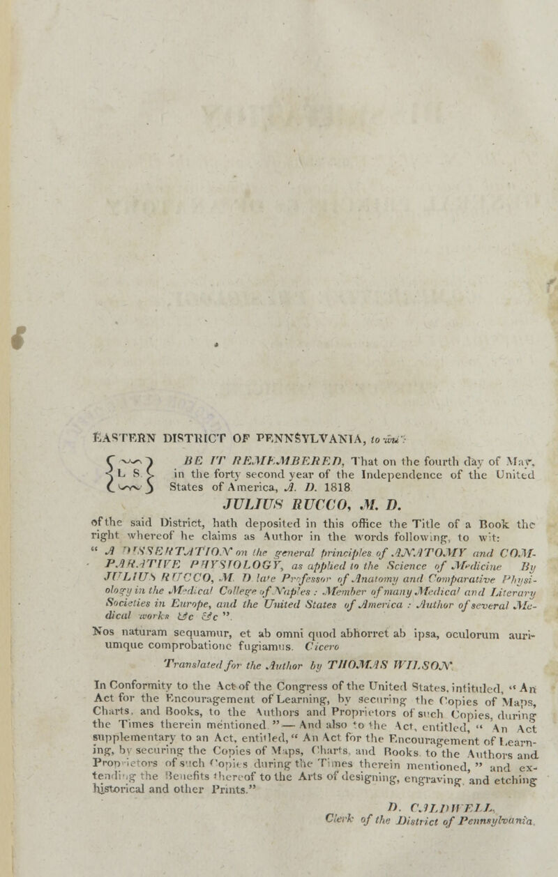 Eastern distinct of Pennsylvania, to-wu:- BE IT REMEMBERED, That on the fourth day of Mar. in the forty second year of the Independence of the United States of America, A. D. 1818 JULIUS RUCCO, M. D. of the said District, hath deposited in this office the Title of a Book the right whereof he claims as Author in the words following, to wit:  A OFSSERTATlOJVon the general principles of ANATOMY and COM- PARATIVE PHYSIOLOGY, as applied to the Science of Medicine By JULIUS rtTTCCO, M D late Professor of Anatomy and Comparative Physi- ology in the Medical College of Naples : Member of many Medical and Literary Societies in Europe, and the United States of America : Author of several Me- dical works tic &C . Nos naturam sequamur, et ab omni quod abhorret ab ipsa, oculorum auri- umque comprobationc fugiamiis. Cicero Translated for the Author by THOMAS WILSON In Conformity to the Act-of the Congress of the United States, intituled,  An Act for the Encouragement of Learning, by Securing the Copies of Mans Charts, and Books, to the \uthors and Proprietors of such Copies during1 the Times therein mentioned —And also to the Act, entitled,  An Act supplementary to an Act, entitled, An Act for the Encouragement of Learn- ing, by securing the Copies of Maps, Charts and Rooks to the Author's and Proprietors of such Copies during the Times therein mentioned  and ex- tending the Benefits thereof to the Arts of designing, engraving and etching historical and other Prints. n. CALDWELL,